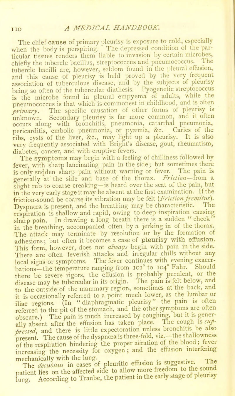 I lO The chief cause of primary pleurisy is exposure to cold, especially when the body is perspiring. The depressed condition of the par- ticular tissues renders them liable to invasion by certain microbes, chiefly the tubercle bacillus, streptococcus and pneumococcus. The tubercle bacilli are, however, seldom found in the pleural effusion, and this cause of pleurisy is held proved by the very frequent association of tuberculous disease, and by the subjects of pleurisy being so often of the tubercular diathesis. Pyogenetic streptococcus is the microbe found in pleural empyema of adults, while the pneumococcus is that which is commonest in childhood, and is olteii primary. The specific causation of other forms of pleurisy is unknown. Secondary pleurisy is far more common, and it often occurs along with bronchitis, pneumonia, catarrhal pneumonia, pericai'ditis, embolic pneumonia, or pysemia, &c. Caries of the ribs, cysts of the liver, &c., may light up a pleurisy. It is also very frequently associated with Bright's disease, gout, rheumatism, diabetes, cancel, and with eruptive fevers. The symptoms may begin with a feeling of chilHness followed by fever, with sharp lancinating pain in the side; but sometimes there is only sucjden sharp pain without warning or fever. The pain is generally at the side and base of the thorax. Friction—horn a slight rub to coarse creaking—is heard over the seat of the pain, but in the very early stage it may be absent at the first examination. If the friction-sound be coarse its vibration may be felt {Friction fremitus). Dyspncea is present, and the breathing may be characteristic. The respiration is shallow and rapid, owing to deep inspiration causing sharp pain. In drawing a long breath there is a sudden  check  in the breathing, accompanied often by a jerking in of the thorax. The attack may terminate by resolution or by the formation of adhesions; but often it becomes a case of pleurisy with effusion. This form, however, does not ahvays begin with pain in the side. There are often feverish attacks and irregular chills without any local signs or symptoms. The fever continues with evening exacer- bations—the temperature ranging from loi° to 104° Fahr. Should there be severe rigors, the efiusion is probably purulent, or the disease may be tubercular in its origin. The pain is felt below, and to the outside of the mammary region, sometimes at the back, and it is occasionally referred to appoint much lower, as the lumbar or iliac regions. (In diaphragmatic pleurisy the pain is often referred to the pit of the stomach, and the other symptoms are often obscure.) The pain is much increased by coughing, but it :s gener- ally absent after the effusion has taken place. The co\xgh is sup- ■bressed and there is little expectoration unless bronchitis be also present. The cause of the dyspncea is three-fold, viz.—the shallowness of the respiration hindering the proper aeration of the blood; fever increasing the necessity for oxygen ; and the eflusion interfering mechanically with the lung. ^ . . ^- r,-,. The deciUmm in cases of pleuritic effusion is suggestive. Ihe patient lies on the affected side to allow more freedom to the sound Fung! According to Traube, the patient in the early stage of pleurisy