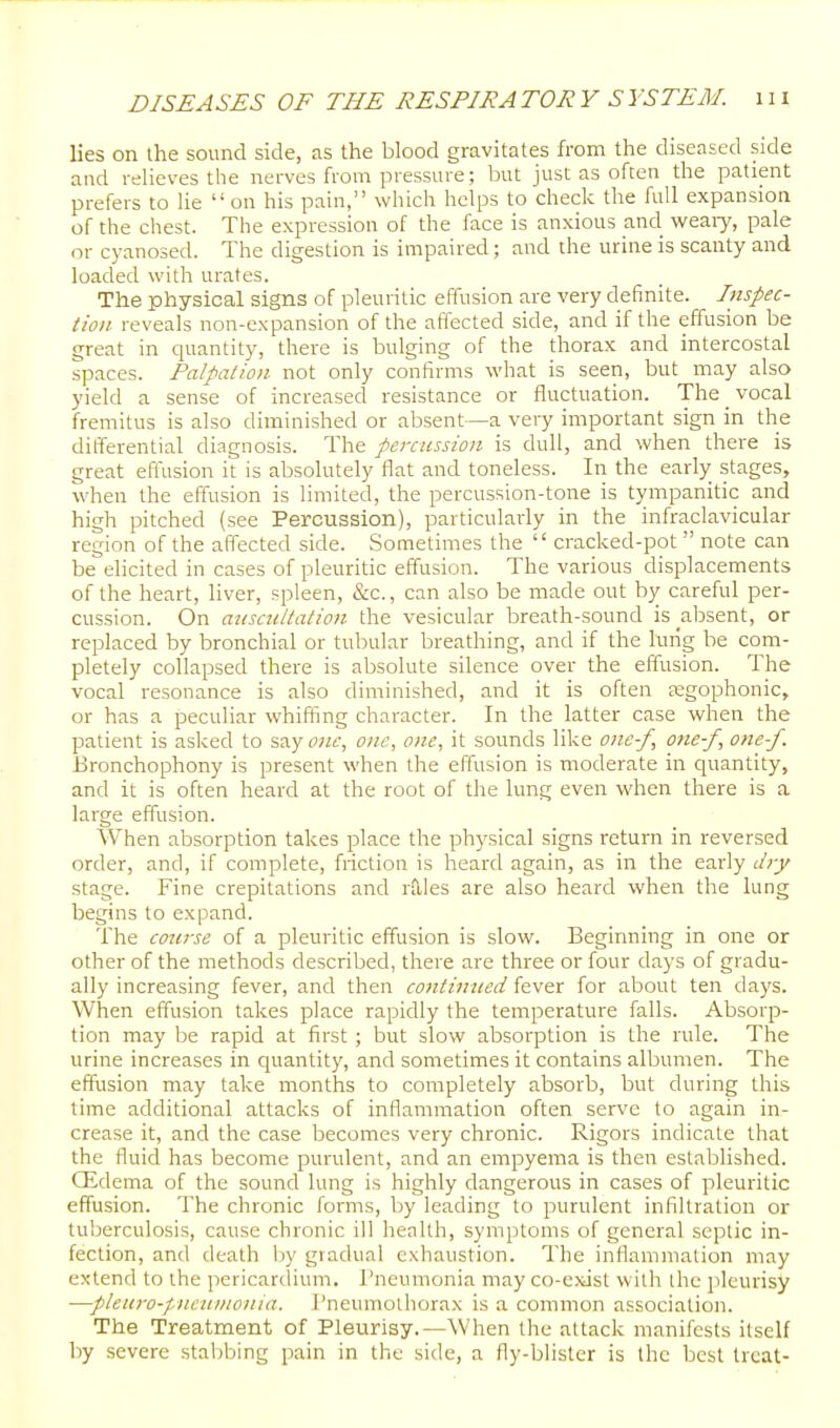 lies on the sound side, as the blood gravitates from the diseased side and relieves the nerves from pressure ; but just as often the patient prefers to he on his paui, which helps to check the full expansion of the chest. The expression of the face is anxious and weaiy, pale or cyanosed. The digestion is impaired; and the urine is scanty and loaded with urates. The physical signs of pleuritic effusion are very definite. Inspec- tion reveals non-expansion of the affected side, and if the effusion be great in quantity, there is bulging of the thorax and intercostal spaces. Palpation not only confirms what is seen, but may also yield a sense of increasecl resistance or fluctuation. The vocal fremitus is also diminished or absent—a very important sign in the ditferential diagnosis. The percussion is dull, and when there is great effusion it is absolutely flat and toneless. In the early stages, when the effusion is limited, the percussion-tone is tympanitic and high pitched (see Percussion), particularly in the infraclavicular region of the affected side. Sometimes the  cracked-pot  note can be elicited in cases of pleuritic effusion. The various displacements of the heart, liver, spleen, &c., can also be made out by careful per- cussion. On aiisctiitalion the vesicular breath-sound is _absent, or replaced by bronchial or tubular breathing, and if the lurig be com- pletely collapsed there is absolute silence over the effusion. The vocal resonance is also diminished, and it is often tegophonic, or has a peculiar whiffing character. In the latter case when the patient is asked to say owf, one, one, it sounds like one-f, one-f, one-f. Bronchophony is present when the effusion is moderate in quantity, and it is often heard at the root of the lung even when there is a large effusion. When absorption takes place the ph3'sical signs return in reversed order, and, if complete, friction is heard again, as in the early djy stage. Fine crepitations and rales are also heard when the lung begins to expand. The course of a pleuritic effusion is slow. Beginning in one or other of the methods described, there are three or four days of gradu- ally increasing fever, and then contimted fever for about ten days. When effusion takes place rapidly the temperature falls. Absorp- tion may be rapid at first ; but slow absorption is the rule. The urine increases in quantity, and sometimes it contains albumen. The effusion may take months to completely absorb, but during this time additional attacks of inflammation often serve to again in- crease it, and the case becomes very chronic. Rigors indicate that the fluid has become purulent, and an empyema is then established. CEdema of the sound lung is highly dangerous in cases of pleuritic effusion. The chronic forms, Ijy leading to purulent infiltration or tuberculosis, cause chronic ill health, symptoms of general septic in- fection, and death by gradual exhaustion. The inflammation may extend to the pericardium. Pneumonia may co-exist with the pleurisy —pleuro-pneumonia. I'neumothorax is a common association. The Treatment of Pleurisy.—When the attack manifests itself by severe stabbing pain in the side, a fly-blister is the best treat-