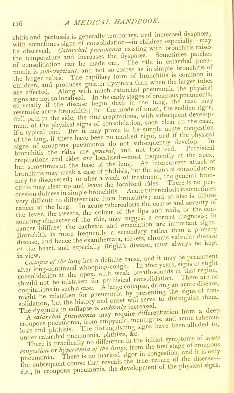 chitis and pertussis is generally temporary, and increased dyspnoea, with sometimes signs of consolidation-in children especial y-may be observed. Catarrhal pnewnotiia existing with bronchitis raises the temperature and increases the dyspncea Sometimes patches of consolidation can be made out. The rale in catarrhal pneu- monia is sub-crepitant, and not so coarse as ,n simple bronchitis ot the larger tubes. The capillary iorm of bronchitis is m children, and produces greater dyspnoea than when the larger tjes are affected. Along with much catarrhal pneumonia the physical sjns are not so localled. In the early stages of croupous pi^umoma esueciallv if the disease begin deeiJ m the lung, the case may re en b e^cute bronchitis; but the mode of onset, the sudden rigor, dull pain in the side, the tine crepitations, with -bBeq^-^^d^elop- ment of the physical signs of consolidation, soon clear up the case, aVp cal one' But ft may prove to be simple -ute congesuon of the lung, if there have been no marked rigor, and if the physical sLns of croupous pneumonia do not subsequently develop In bronchi is the r^les are general, and not localised. Phthisical SepTta ons and r^les ar/locahsed-most frequently at the apex but someUmes at the base of the lung. An intercurrent a tack of bronchUis may mask a case of phthisis, but the signs of ^onsohdation Say be discovered; or after a week of treatment, the general bron- rhiiis may clear up and leave the locahsed riles. There is no per i Son cKss in Simple bronchitis. Acute tuberculosis is so^^^^^^^^^^ vP,-v difficult to differentiate from bronchitis; and so also is ainuse cancer of he lung. In acute tuberculosis the course and seventy of fever the sweats, the colour of the lips and nails or the con- sonaS' chara efof'the rMe, may suggest a correct chagnosis; m sonaim ciK cachexia and emaciation are important signs. ol the heart, and especially Brighfs disease, must alway. be kept 27.>. oflke lung has a definite cause and it may permanent after long-conunue^^ I^^^^S wSc bSatsoS irihat region, consolidation at the apex, \MLu <= 1 ^„„c,,i;rlntinn There ar^ no should not be mistaken for Ph^h--\ ^^^^ acute disease, crepitations m such a case. A large eollapse^^u -