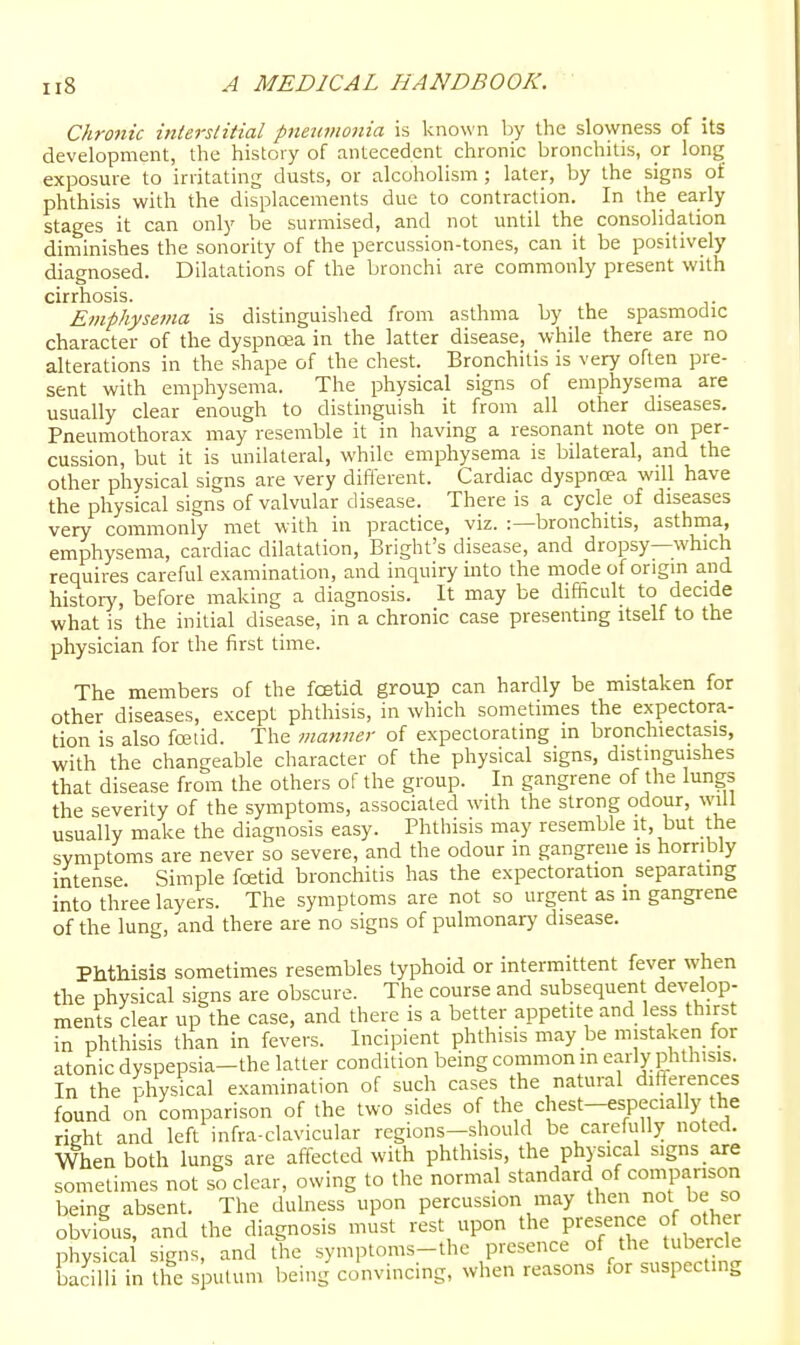 Chronic interslitial pneiivionia is kno\\'n l^y the slowness of its development, the histoiy of antecedent chronic bronchitis, or long exposure to irritating dusts, or alcoholism ; later, by the signs of phthisis with the displacements due to contraction. In the early stages it can only be surmised, and not until the consolidation diminishes the sonority of the percussion-tones, can it be positively diagnosed. Dilatations of the bronchi are commonly present with cirrhosis. Emphysema is distinguished from asthma by the spasmodic character of the dyspnoea in the latter disease, while there are no alterations in the shape of the chest. Bronchitis is very often pre- sent with emphysema. The physical signs of emphysema are usually clear enough to distinguish it from all other diseases. Pneumothorax may resemble it in having a resonant note on per- cussion, but it is unilateral, while emphysema is bilateral, and the other physical signs are very difierent. Cardiac dyspnoea will have the physical signs of valvular disease. There is a cycle of diseases very commonly met with in practice, viz. :—bronchitis, asthina, emphysema, cardiac dilatation, Bright's disease, and dropsy—which requires careful examination, and inquiry into the mode of origin and histoiy, before making a diagnosis. It may be difficult to decide what is the initial disease, in a chronic case presenting itself to the physician for the first time. The members of the foetid group can hardly be mistaken for other diseases, except phthisis, in which sometimes the expectora- tion is also foetid. The manner of expectorating in bronchiectasis, with the changeable character of the physical signs, distinguishes that disease from the others of the group. In gangrene of the lungs the severity of the symptoms, associated with the strong odour, will usually make the diagnosis easy. Phthisis may resemble it, but the symptoms are never so severe, and the odour in gangrene is horribly intense Simple foetid bronchitis has the expectoration separating into three layers. The symptoms are not so urgent as m gangrene of the lung, and there are no signs of pulmonary disease. Phthisis sometimes resembles typhoid or intermittent fever when the physical signs are obscure. The course and subsequent develop- ments clear up the case, and there is a better appetite and less thirst in phthisis than in fevers. Incipient phthisis may be mistaken for atonic dyspepsia-the latter condition being common in early phthisis. In the physical examination of such cases the natural diHerences found on comparison of the two sides of the chest-especially the rieht and left infra-clavicular regions-should be carefully noted. When both lungs are affected with phthisis, the physical signs are sometimes not so clear, owing to the normal standard of comparison being absent. The dulness upon percussion may then not ^e so obvious, and the diagnosis must rest upon the P^-^e-J^^ °[ 'Jl^^ physica signs, and the symptoms-thc presence of the tubercle bacilli in the sputum being convincing, when reasons for suspecting