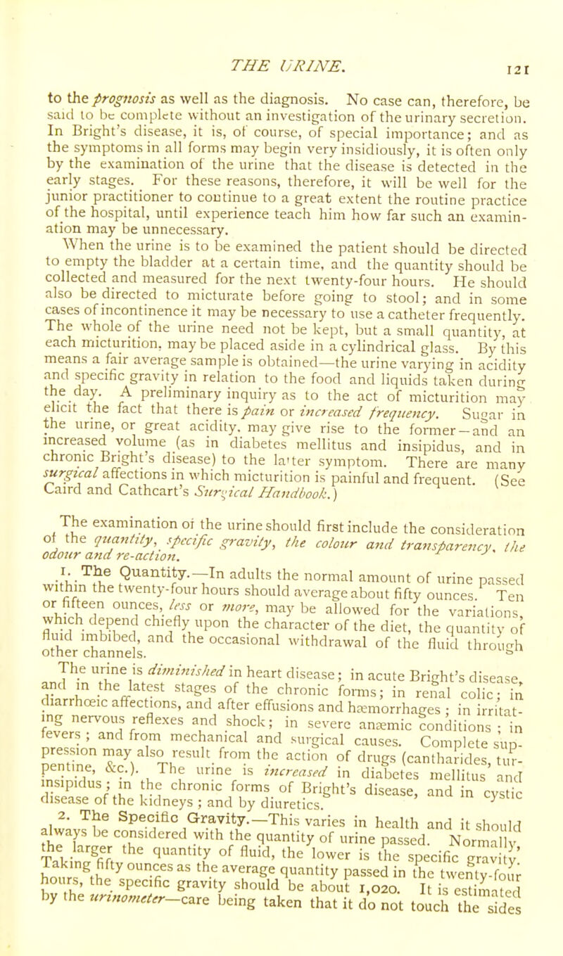 to the prognosis as well as the diagnosis. No case can, therefore, be said lo be complete without an investigation of the urinary secretion. In Bright's disease, it is, of course, of special importance; and as the symptoms in all forms may begin very insidiously, it is often only by the examination of the urine that the disease is detected in the early stages. For these reasons, therefore, it will be well for the junior practitioner to continue to a great extent the routine practice of the hospital, until experience teach him how far such an examin- ation may be unnecessary. When the urine is to be examined the patient should be directed to empty the bladder at a certain time, and the quantity should be collected and measured for the next twenty-four hours. He should also be directed to micturate before going to stool; and in some cases of incontinence it may be necessary to\ise a catheter frequently. The whole of the urine need not be kept, but a small quantity at each micturition, may be placed aside in a cylindrical glass. By this means a fair average sample is obtained—the urine varying in acidity and specific gravity in relation to the food and liquids taken durin<^ v- i^ ^ preliminary inquiry as to the act of micturition may elicit the fact that there is pain or increased frequency. Su^ar in the urine, or great acidity, may give rise to the former-and an increased volume (as in diabetes mellitus and insipidus, and in chronic Bright s disease) to the la'ter symptom. There are many surgical affections m which micturition is painful and frequent. (See Caird and Cathcart's .S'z/ri,'zVa/ The examination of the urine should first include the consideration of the qttanMy, specific gravity, tlie coloicr and transparency, (he odour and re-actton. ■\w'^'^^ Quantity.-In adults the normal amount of urine passed within the twenty-four hours should average about fifty ounces Ten or fifteen ounces, less or more, may be allowed for the variations, which depend chiefly upon the character of the diet, the quantity of fluid imbibed, and the occasional withdrawal of the fluid throii-h other channels. ^ The urine is diminished in heart disease; in acute Bright's disease and m the latest stages of the chronic forms; in renal colic in diarrhoeic affections, and after effusions and haemorrhages : in irritat- ing nervous reflexes and shock; in severe an.-emic conditions ; in fevers ; and from mechanical and surgical causes. Complete sun. neminT XJ^ Tr''- °^ '^'•g^ (cantharides, tur- pentine, cVc.). The urine is increased in diabetes mellitus and insipidus ; in the chronic forms of Bright's disease, and in cysic disease of the kidneys ; and by diuretics ^ 2. The Specific Gravity.-This varies in health and it should always be considered with the quantity of urine passed. Norma Takin^^fifi ' '''''.y °^ '^'^'' the specific grav S,' hours ^th?.rfi '^-t ^^«gf q-tity passed in t'he twenty-four hours, the specific gravity should be about 1,020. It is estimated by the urinomacr-^^r^ being taken that it d'o not touch the sides