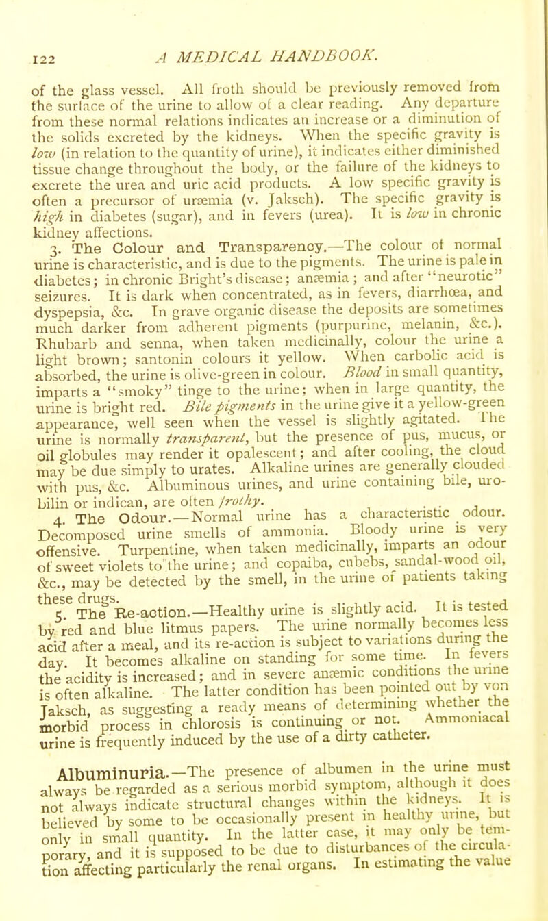 of the glass vessel. All frolh should be previously removed from the surlace of the urine to allow of a clear reading. Any departure from these normal relations indicates an increase or a diminution of the solids excreted by the kidneys. When the specific gravity is low (in relation to the quantity of urine), it indicates either diminished tissue change throughout the body, or the failure of the kidneys to excrete the urea and uric acid products. A low specific gravity is often a precursor of urajmia (v. Jaksch). The specific gravity is high in diabetes (sugar), and in fevers (urea). It is low in chronic kidney affections. 3. The Colour and Transparency.—The colour of normal urine is characteristic, and is due to the pigments. The urine is pale in diabetes; in chronic Bright'sdisease; anaemia; and after neurotic seizures. It is dark when concentrated, as in fevers, diarrhoja, and dyspepsia, &c. In grave organic disease the deposits are someluTies much darker from adherent pigments (purpurine, melanin, &c.). Rhubarb and senna, when taken medicinally, colour the urine _a light brown; santonin colours it yellow. When carbolic acid is absorbed, the urine is olive-green in colour. Blood in small quantity, imparts a smoky tinge to the urine; when in large quantity, the urine is bright red. Bile pigments in the urine give it a yellow-green appearance^ well seen when the vessel is shghtly agitated. Ihe urine is normally transparent, but the presence of pus, mucus, or oil globules may render it opalescent; and after cooling the cloud may be due simply to urates. Alkaline urines are generally clouded with pus, &c. Albuminous urines, and urine containing bile, uro- bilin or indican, are olten frothy. ■ • j 4 The Odour. —Normal urine has a characteristic odour. Decomposed urine smells of ammonia. Bloody urine is very offensive. Turpentine, when taken medicinally, imparts an odour of sweet violets to'the urine; and copaiba, cubebs, sandal-wood oil, &c., may be detected by the smell, in the urine of patients taking these drugs. . ,. , , • t^^t^j ■; The Re-action.—Healthy urme is slightly acid. It is tested bv red and blue litmus papers. The urine normally beconies less acid after a meal, and its re-action is subject to variations during the day It becomes alkaline on standing for some time, in levers the acidity is increased; and in severe auEemic conditions the urine is often alkaline. The latter condition has been pointed out by voa Taksch, as suggesting a ready means of determining whether the iiorbid process in chlorosis is continmng or not. Ammon.acal urine is frequently induced by the use of a dirty catheter. Albuminuria.—The presence of albumen in the urine must always be regarded as a serious morbid symptom, although it does not always indicate structural changes within the kidneys. I is believed by some to be occasionally present m healthy urine, but on y in small quantity. In the latter case, it may only be tern- porary, and it ii supposed to be due to disturbances of the circula- don greeting particularly the renal organs. In estimating the value