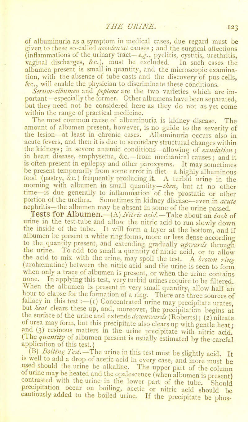 of albuminuria as a symptom in medical cases, due regard must be f;ivea to these so-called accuie.ifai causes ; aud the surgical affeclions (inflammations of the urinaiy tract—f.o-., pyelitis, cystitis, urethritis, vaginal discharges, &c.), must be excluded. In such cases the albumen present is small in quantity, and the microscopic examina- tion, with the absence of tube casts and the discovery of pus cells, &c., will enable the physician to discriminate these conditions. Seru/it-albtimen and peptone are the two varieties which are im- portant—especially the former. Other albumens have been separated, but they need not be considered here as they do not as yet come within the range of practical medicine. The most common cause of albuminuria is kidney disease. The amount of albumen present, however, is no guide to the severity of the lesion—at least in chronic cases. Albuminuria occurs also in acute fevers, and then it is due to secondary structural changes within the kidneys; in severe ancemic conditions—allowing oi exudation; in heart disease, emphysema, &c. —from mechanical causes ; and it is often present in epilepsy and other paroxysms. It may sometimes be present temporarily from some error in diet—a highly albuminous food (pastry, &c.) frequently producing it. A turbid urine in the morning with albumen in small quantity—Mm, but at no other time—is due generally to inflammation of the prostatic or other portion of the urethra. Sometimes in kidney disease—even in acute nephritis—the albumen may be absent in some of the urine passed. Tests fOP Albumen.—(A) NUrk aaV.—Take about an inch of urine in the test-tube and allow the nitric acid to run slowly down the inside of the tube. It will form a layer at the bottom, and if albumen be present a white ring forms, more or less dense according to the_ quantity present, and extending gradually upiuards through the urine. To add too small a quantity of nitric acid, or to allow the acid to mix with the urine, may spoil the test. A brown ring (urohKmatine) between the nitric acid and the urine is seen to form when only a trace of albumen is present, or when the urine contains none. In applying this test, very turbid urines require to be filtered. When the albumen is present in very small quantity, allow half an hour to elapse for the formation of a ring. There are three sources of fallacy m this test :—(i) Concentrated urine may precipitate urates, but heat clears these up, and, moreover, the precipitation begins at the surface of the urine and extends ^/rawziwd'^ (Roberts); (2) nitrate of urea may form, but this precipitate also clears up with gentle heat; and (3) resinous matters in the urine precipitate with nitric acid.' (The quantity of albumen present is usually estimated by the careful application of this test.) _ (B) i5'i7z7/«,4'-7'«^.—The urine in this test must be slightly acid. It IS well to add a drop of acetic acid in every case, and more must be used should the urine be alkaline. The upper part of the column of urine may be heated and the opalescence (when albumen is present) contrasted with the urine in the lower part of the tube. Should precipitation occur on boiling, acetic or nitric acid should be cautiously added to the boiled urine. If the precipitate be phos-