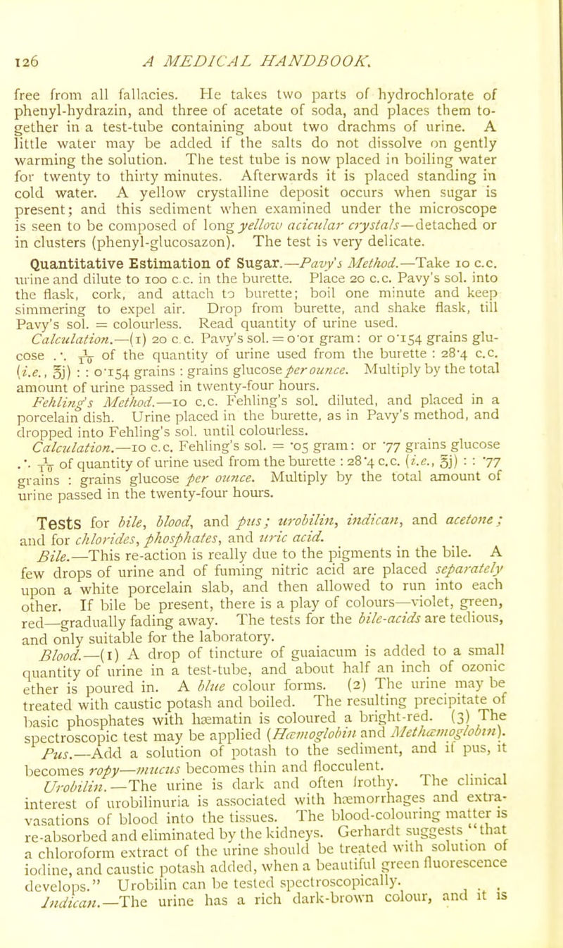 free from all fallacies. He takes two parts of hydrochlorate of phenyl-hydrazin, and three of acetate of soda, and places them to- gether in a test-tube containing about two drachms of urine. A little water may be added if the salts do not dissolve on gently warming the solution. The test tube is now placed in boiling water for twenty to thirty minutes. Afterwards it is placed standing in cold water. A yellow crystalline deposit occurs when sugar is present; and this sediment when examined under the microscope is seen to be composed of yelloiv acicidar crystals—detached or in clusters (phenyl-glucosazon). The test is very delicate. Quantitative Estimation of Sugar.—Paw'^ Method.—Take lo c.c. iirineand dilute to loo ex. in the burette. Place 20 c.c. Pavy's sol. into the flask, cork, and attach to burette; boil one minute and keep simmering to expel air. Drop from burette, and shake flask, till Pavy's sol. = colourless. Read quantity of urine used. Calculation.—(i) 20 c.c. Pavy's sol. = o'oi gram: or qiS4 grains glu- cose .-. of the quantity of urine used from the burette ; 28-4 c.c. . oj) : : 0-I54 grains : grains ^wzo'ifi per ounce. Multiply by the total amount of urine passed in twenty-four hours. Fehling's Method.—10 c.c. Fehling's sob diluted, and placed in a porcelain dish. Urine placed in the burette, as in Pavy's method, and dropped into Fehling's sol. until colourless. Calculation.—10 c.c. Fehling's sol. = 05 gram: or 77 grains glucose . ■- iV of quantity of urine used from the burette : 28-4 c.c. {i.e., o]) '77 grains : grains glucose per ounce. Multiply by the total amount of urine passed in the twenty-four hom-s. Tests for bile, blood, and pus; urobilin, indican, and acetone; and for chlorides, phosphates, and uric acid. Bile.—This re-action is really due to the pigments in the bile. A few drops of urine and of fuming nitric acid are placed separately upon a white porcelain slab, and then allowed to run into each other. If bile be present, there is a play of colours—violet, green, red—gradually fading away. The tests for the bile-acids are tedious, and only suitable for the laboratory. Blood. (i) A drop of tincture of guaiacum is added to a small quantity of urine in a test-tube, and about half an inch of ozonic ether is poured in. A blue colour forms. (2) The urine may be treated with caustic potash and boiled. The resulting precipitate of basic phosphates with hasmatin is coloured a bright-red. (3) The spectroscopic test may be applied {HcEmoglobin and Methamoglobm). Pus.—Add a solution of potash to the sediment, and il pus, it becomes 7-opy—mucus becomes thin and flocculent. _ Urobilin.—Thz urine is dark and often Irothy. The clinical interest of urobilinuria is associated with hemorrhages and extra- vasations of blood into the tissues. The blood-colouring matter is re-absorbed and eliminated by the kidneys. Gerhardt suggests that a chloroform extract of the urine should be treated with solution of iodine, and caustic potash added, when a beautiful green fluorescence develops. Urobilin can be tested spcctroscopically. _ _ Jmluan.—urine has a rich dark-brown colour, and it is