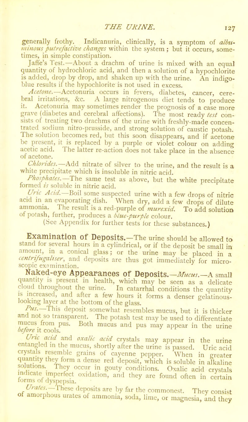 generally frothy. Indicanuria, clinically, is a symptom of allni- Diinous pulrefaclive changes within the system ; but it occurs, some- times, in simple constipation. Jafle's Test.—About a drachm of urine is mixed with an equal quantity of hydrochloric acid, and then a solution of a hypochlorite is added, drop by drop, and shaken up with the urine. An indigo- blue results if the hypochlorite is not used in excess. Acetone.—Acetonuria occurs in fevers, diabetes, cancer, cere- bral irritations, &c. A large nitrogenous diet tends to produce it. Acetonuria may sometimes render the prognosis of a case more grave (diabetes and cerebral affections). The most ready test con- sists of treating two drachms of the urine with freshly-made concen- trated sodium nitro-prusside, and strong solution of caustic potash. The solution becomes red, but this soon disappears, and if acetone be present, it is replaced by a purple or violet colour on adding acetic acid. The latter re-action does not take place in the absence of acetone. Chlorides.—Add nitrate of silver to the urine, and the result is a white precipitate which is insoluble in nitric acid. Phosphates.—same test as above, but the white precipitate formed ts soluble in nitric acid. Uric Acid.—Boil some suspected urine with a few drops of nitric acid m an evaporating dish. When dry, add a few drops of dilute ammonia. The result is a red-purple of murexid. To add solution of potash, further, produces a blue-ptcrple colour. (See Appendix lor further tests lor these substances.) Examination of Deposits.—The urine should be allowed to stand for several hours in a cylindrical, or if the deposit be small in amount, in a conical glass; or the urine may be placed in a centri/ugaltser, and deposits are thus got immediately for micro- scopic ex.-imination. Naked-eye Appearances of Deposits.—A small quantity is present in health, which may be seen as a delicate cloud throughout the urine. In catarrhal conditions the quantity IS increased, and after a few hours it forms a denser gelatinous- looking layer at the bottom of the glass. This deposit somewhat resembles mucus, but it is thicker and not so transparent. The potash test may be used to differentiate mucus from pus. Both mucus and pus may appear in the urine before it cools. Uric acid and oxalic acid crystals may appear in the urine entangled m the mucus, shortly after the urine is passed. Uric acid crystals resemble grains of cayenne pepper. When in greater quantity they form a dense red deposit, which is soluble in alkaline .soiutions.^ rhey occur m gouty conditions. Oxalic acid crystals indicate imperfect oxidation, and they are found often in certain lorms of dyspepsia. —These deposits are by far the commonest. Thcv consist of amorphous urates of ammonia, soda, lime, or magnesia, and they