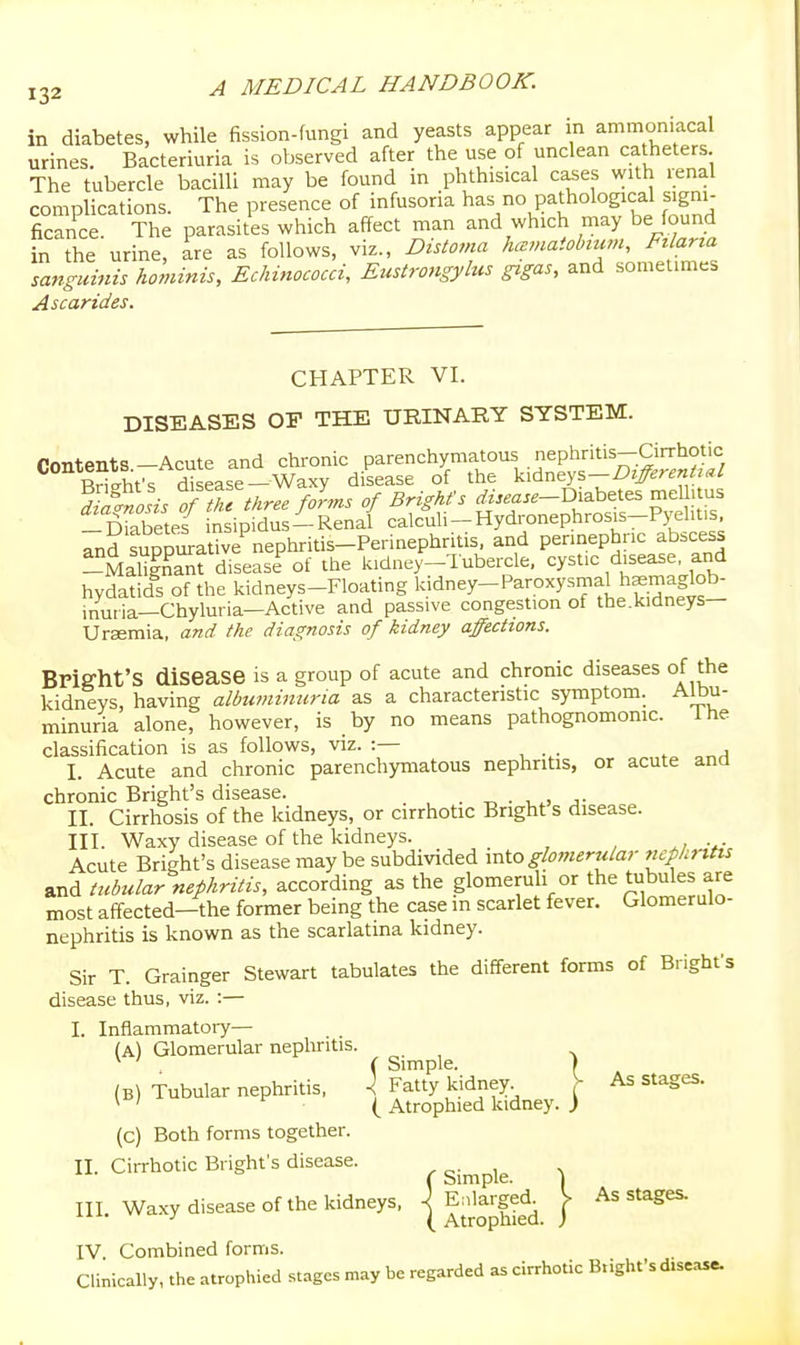 in diabetes, while fission-fungi and yeasts appear in ammoniacal urines. Bacteriuria is observed after the use of unclean catheters The tubercle bacilli may be found in phthisical cases with renal complications. The presence of infusoria has^no pathological signi- ficance. The parasites which affect man and which may be found in the urine, ire as follows, viz., Distoma hmmaiobmm, Ftlarta sanguinis hominis, Echinococci, EiMigyhis gigas, and sometimes Ascarides. CHAPTER VI. DISEASES OP THE URINARY SYSTEM. rrnitPnts—Acute and chronic parenchymatous nephritis—Cirrhotic Sfs disease-Waxy disease of the ^^dn^ys-DifferenUal Diabetes insipidus —Renal calculi —Hydronephrosis—Pyelitis, TnS suppi^a^Tnephritis-Perinephritis, and perinephric abscess -MaSt disease of the kidney-Tubercle, cystic disease and hydatids of the kidneys-Floating kidney-Paroxysmal hsmaglob- inuria—Chyluria—Active and passive congestion of the.kidneys— Ursemia, and the diagnosis of kidney affections. BPig-ht'S disease is a group of acute and chronic diseases of the kidneys, having albtiminicria as a characteristic symptom. Albu- minuria alone, however, is by no means pathognomomc. Ihe classification is as follows, viz. :— , j I. Acute and chronic parenchymatous nephritis, or acute and chronic Bright's disease. . -r, • i.^. j- II. Cirrhosis of the kidneys, or cirrhotic Bright s disease. III. Waxy disease of the kidneys. Acute Bright's disease maybe subdivided mto glojnerular ricphntis and tubtdar nephritis, according as the glomeruli or the tubules are most affected-the former being the case m scarlet fever. Glomerulo- nephritis is known as the scarlatina kidney. Sir T. Grainger Stewart tabulates the different forms of Brighfs disease thus, viz. :— I. Inflammatory— (A) Glomerular nephritis. ^ ' ( Simple. I (B) Tubularnephritis, ^ Fatty kidney V As stages. ^ ' ( Atrophied kidney. ) (c) Both forms together. II. Cirrhotic Bright's disease. , ^. , v (Simple. j III. Waxy disease of the kidneys, | Ealarged. J> As stages. IV Combined forms. Clinically, the atrophied stages may be regarded as cirrhotic Blight's disease.