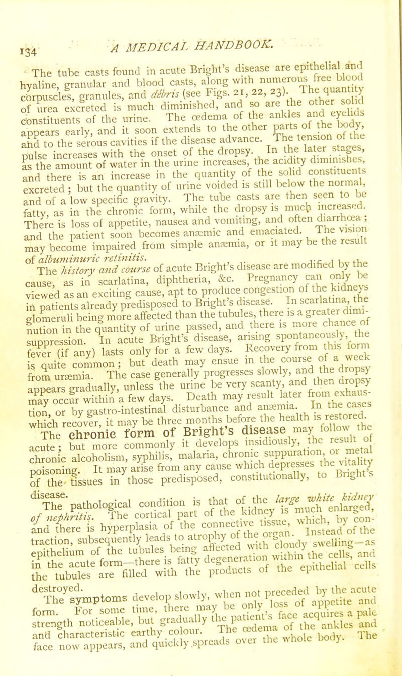 The tube casts found in acute Bright's disease are epithelial and hyaline granular and blood casts, along with numerous free blood Srpusclel granules, and .iel>ns (see Figs. 21, 22, ^S)- Jhe q-nU y of urea excreted is much diminished, and so are the other solid Istiluents of the urine. The oedema of the -^les and eyeh^^ appears early, and it soon extends to the other P^^/ts of he bod ahd to the serous cavities if the disease advance. . The ten ion of th^^ Dulse increases with the onset of the dropsy. In the la er stages, L the amount of water in the urine increases, the acidity diminishes, and there is an increase in the quantity of the solid constituents excreted : but the quantity of urine voided is still below the normal, and of a low specific gravity. The tube casts are then seen to be fatty, as in the chronic form, while the dropsy is muc]? increased. There is loss of appetite, nausea and vomiting, ^nd often diarrhea and the patient soon becomes ana:mic and emaciated. 1 he vision may become impaired _ from simple anoemia, or it may be the result oi albuminuric rclinitis. , ^;fiori i,v tVif> The history and course of acute Bnght's disease are modified by the cause as in scarlatina, diphtheria, &c. Pregnancy can only be v'wed L an exciting cause, apt to produce congestion o the Mneys in patients already predisposed to Bnght's disease. In scarlatina the Someruli being more affected than the tubules, there is a grea er dimi- Sn in the quantity of urine passed, and there is n-re chance of suppression. In acute Bright's disease, ansmg spontaneously the S (if any) lasts only for a few days. Recovery from this onn s qui e common; but death may ensue m the course « a w^eek f om uraemia. The case generally progresses slowly, and U^e drops) appears gradually, unless the urine be very scanty and then dropsy Ty occur wdthin'a few days. Death may result later f™- -h-s^ don or by gastro-intestinal disturbance and ancemia In the ca^es wHch recover, it may be three months before the health is restored. The ehronie form of Bright's disease may follow the acS - to nfoie commonly it develops insidiously, the result o chronic alcoholism, syphilis, malaria, chronic suppuration 01 metal pSsoninr It may arise from any cause which depresses the ^atahty Ke ttssues in^hose predisposed, constitutionally, to Bright s rh.™Irfi7.S;l5/re'p™.l>.=.s of ep,,,,..,.,. cc.„ and characteristic earthy cooui. body. The face now appears, and quickly spreads over the ^^holc Doc.).