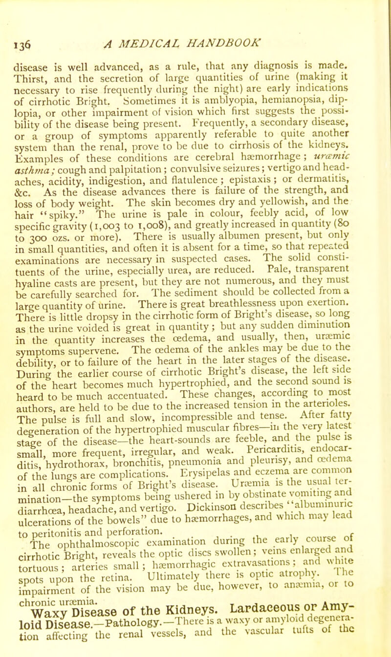 disease is well advanced, as a rule, that any diagnosis is made. Thirst, and the secretion of large quantities of urine (making it necessary to rise frequently during the night) are early indications of cirrhotic Bright. Sometimes it is amblyopia, hemianopsia, dip- lopia, or other impairment of vision which first suggests the possi- bility of the disease being present. Frequently, a secondary disease, or a group of symptoms apparently referable to quite another system than the renal, prove to be due to cirrhosis of the kidneys. Examples of these conditions are cerebral hemorrhage ; uramic asUuna; cough and palpitation; convulsive seizures; vertigo and head- aches, acidity, indigestion, and flatulence ; epistaxis ; or dermatitis, &c. As the disease advances there is failure of the strength, and loss of body weight. The skin becomes dry and yellowish, and the hair spiky. The urine is pale in colour, feebly acid, of low specific gravity (1,003 to 1,008), and greatly increased in quantity (80 to 300 ozs. or more). There is usually albumen present, but only in small quantities, and often it is absent for a time, so that repeated examinations are necessary in suspected cases. The solid consti- tuents of the urine, especially urea, are reduced. Pale, transparent hyaline casts are present, but they are not numerous, and they must be carefully searched for. The sediment should be collected from a large quantity of urine. There is great breathlessness upon exertion. There is little dropsy in the cirrhotic form of Bright's disease, so long as the urine voided is great in quantity ; but any sudden diminution in the quantity increases the cedema, and usually, then, uremic symptoms supervene. The oedema of the ankles may be due to the debility, or to failure of the heart in the later stages of the disease. During the earlier course of cirrhotic Bright's disease, the left side of the heart becomes much hypertrophied, and the second sound is heard to be much accentuated. These changes, according to most authors, are held to be due to the increased tension in the arterioles. The pulse is full and slow, incompressible and tense. Alter latty degeneration of the hypertrophied muscular fibres—11. the very latest staee of the disease—the heart-sounds are feeble, and the pulse is smill, more frequent, irregular, and weak. Pericarditis endocar- ditis hydrothorax, bronchitis, pneumonia and pleurisy, and oedema of the lungs are complications. Erysipelas and eczema are common in all chronic forms of Bright's disease. Uremia is the usual er- mination-the symptoms being ushered in by obstinate vomiting and diarrK, headache, and vertigo. Dickinson describes' 'albuminuric ulcerations of the biwels due to hemorrhages, and which may lead to oeritonitis and perforation. . , , c The ophthalmoscopic examination during the early course of cirrhotic Bright, reveals the optic discs swollen; veins enlarged and ^rtuous; arter es small; hemorrhagic extravasations; and white sSts upon the retina. Ultimately there is optic atrophy. I he Tpairment of the vision may be due, however, to anemia, or to '^wTxy Disease of the Kidneys. Lardaeeous op Amy- loid Disease -Pathology.-There is a waxy or amyloid degenera- fon ?Sfng the renal'essels. and the vascular tufts of the