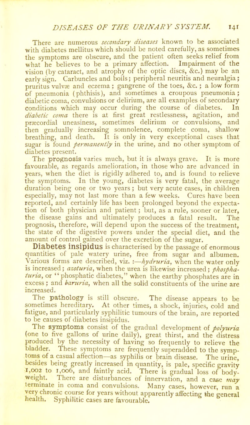 There are numerous secondary diseases known to be associated with diabetes mellitus which should be noted carefully, as sometimes the symptoms are obscure, and the patient often seeks relief from what he believes to be a primary affection. Impairment of the vision (by cataract, and atrophy of the optic discs, &c.) may be an early sign. Carbuncles and boils; peripheral neuritis and neuralgia; pruritus vulvae and eczema ; gangrene of the toes, &c. ; a low form of pneumonia (phthisis), and sometimes a croupous pneumonia; diabetic coma, convulsions or delirium, are all examples of secondary conditions which may occur during the course of diabetes. In diabetic coma there is at first great restlessness, agitation, and prsecordial uneasiness, sometimes delirium or convulsions, and then gradually increasing somnolence, complete coma, shallow breathing, and death. It is only in very exceptional cases that sugar is found permanently in the urine, and no other symptom of diabetes present. The prognosis varies much, but it is always grave. It is more favourable, as regards amelioration, in those who are advanced in years, when the diet is rigidly adhered to, and is found to relieve the symptoms. In the young, diabetes is very fatal, the average duration being one or two years ; but very acute cases, in children especially, may not last more than a few weeks. Cures have been reported, and certainly life has been prolonged beyond the expecta- tion of both physician and patient; but, as a rule, sooner or later, the disease gains and ultimately produces a fatal result. The prognosis, therefore, will depend upon the success of the treatment, the state of the digestive powers under the special diet, and the amount of control gained over the excretion of the sugar. Diabetes insipidus is characterised by the passage of enormous quantities of pale watery urine, free from sugar and albumen. Various forms are described, viz. :—hydniria, when the water only is increased ; azottiria, when the urea is likewise increased; phospha- iiiria, or  phosphatic diabetes, when the earthy phosphates are in excess; and baniria, when all the solid constituents of the urine are increased. The pathology is still obscure. The disease appears to be sometimes hereditary. At other times, a shock, injuries, cold and fatigue, and particularly syphilitic tumours of the brain, are reported to be causes of diabetes insipidus. The symptoms consist of the gradual development of polyuria (one to five gallons of urine daily), great thirst, and the distress produced by the necessity of having so frequently to relieve the bladder. These symptoms are frequently superadded to the symp- toms of a casual affection—as syphilis or brain disease. The urine, besides being greatly increased in quantity, is pale, specific gravity 1,002 to 1,006, and faintly acid. There is gradual loss of body- weight. There are disturbances of innervation, and a case 7nay terminate in coma and convulsions. Many cases, however, run a very chronic course for years without apparently affecting the general health. Syphilitic cases are favourable.