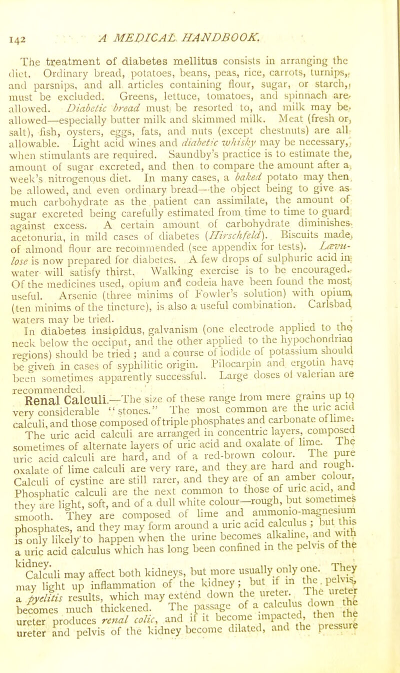 The treatment of diabetes mellitus consists in arranging; the diet. Ordinary bread, potatoes, beans, peas, rice, carrots, turnips,- and parsnips, and all, articles containing flour, sugar, or starch,! must be excluded. Greens, lettuce, tomatoes, and spinnach are- allowed. Diabetic bread must be resorted to, and milk may be. allowed—especially butter milk and skimmed milk. Meat (fresh or, salt), fish, oysters, eggs, fats, and nuts (except chestnuts) are all allowable. Light acid wines and diabetic whisi;y may be necessary,, when stimulants are required. Saundby's practice is to estimate the^ amount of sugar excreted, and then to compare the amount after a. week's nitrogenous diet. In many cases, a baked potato may then, be allowed, and even ordinary bread—the object being to give as- much carbohydrate as the patient can assimilate, the amount of sugar excreted being carefully estimated from, time to time to guard, against excess. A certain amount of carbohydrate diminishes-., acetonuria, in mild cases of diabetes (Hirsclifeld)., Biscuits made, of almond flour are recommended (see appendix for tests). Lavii- lose is now prepared for diabetes. A few drops of sulphuric acid in; water will satisfy thirst. Walking exercise is to be encouraged.- Of the medicines used, opium and codeia have been found the most useful. Arsenic (three minims of Fowler's solution) with opRim, (ten minims of the tincture), is also a useful combination. Carlsbad, waters may be tried. In diabetes insipidus, galvanism (one electrode applied to thQ neck below the occiput, and the other applied to the hypochondnao regions) should be tried ; and a course of iodide of potassmm should be given in cases of syphilitic origin. Pilocarpin and ergotm have been sometimes apparently successful. Large doses ol valerian are recommended. • Renal Calculi.—The size of these range from mere grains up IQ very considerable stones. The most common are the uric acid calculi, and those composed of triple phosphates and carbonate ol lime; The uric acid calculi are arranged in concentric layers, composed sometimes of alternate layers of uric acid and oxalate of lime, i he uric acid calculi are hard, and of a red-brown colour 1 he pure oxalate of lime calculi are very rare, and they are hard and rough. Calculi of cystine are still rarer, and they are of an amber colour Phosphatic calculi are the next common to those of unc acid and thev are light, soft, and of a dull white colour—rough, but sometimes smooth. They are compo.sed of lime and ammomo-magnesmm phosphates, and they may form around a uric acid calculus ; b t his is only likely to happen when the urine becomes alkaline and Nv ith a uric acid calculus vvhich has long been confined in the pelvis of the ''calculi may affect both kidneys, but more usually only one. They may light uj inflammation of the kidney; but if in the^peKi^ a pyelitis results, which may extend down the ureter. Th^ uretej becomes much thickened. The passage of a calculus down he ureter produces renal colic, and if it become P^^f f' ^^^^^^^^^^^ ureter and pelvis of the kidney become dilated, and the pressure