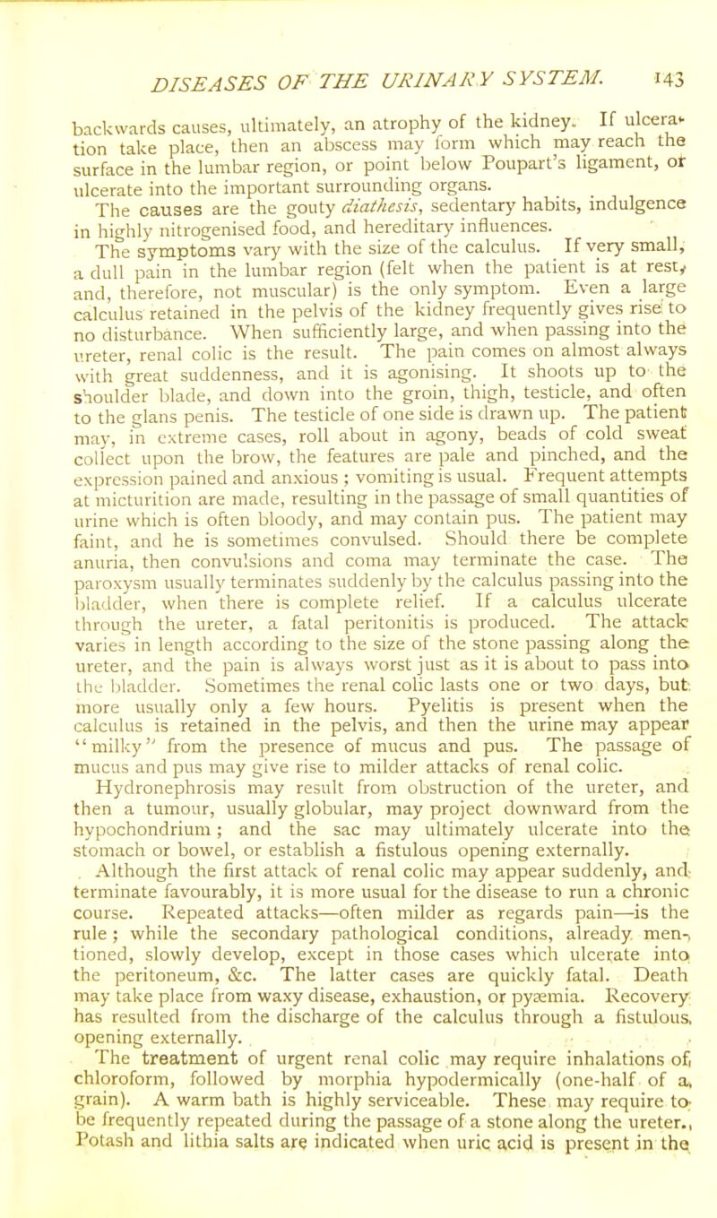 backwards causes, ultimately, an atrophy of the kidney. If ulcera- tion take place, then an abscess may form which may reach the surface in the lumbar region, or point below Poupart's ligament, or ulcerate into the important surrounding organs. The causes are the gouty diathesis, sedentary habits, mdulgence in highly nitrogenised food, and hereditary influences. The symptoms vary with the size of the calculus. If very small, a dull pain in the lumbar region (felt when the patient is at resty and, therefore, not muscular) is the only symptom. Even a large calculus retained in the pelvis of the kidney frequently gives rise; to no disturbance. When sufficiently large, and when passing into the ureter, renal colic is the result. The pain comes on almost always with great suddenness, and it is agonising. It shoots up to the shoulder blade, and down into the groin, thigh, testicle, and often to the glans penis. The testicle of one side is drawn up. The patient may, in extreme cases, roll about in agony, beads of cold sweat collect upon the brow, the features are pale and pinched, and the expression pained and an.xious ; vomiting is usual. Frequent attempts at micturition are made, resulting in the passage of small quantities of urine which is often bloody, and may contain pus. The patient may faint, and he is sometimes convulsed. Should there be complete anuria, then convulsions and coma may terminate the case. The paroxysm usually terminates suddenly by the calculus passing into the l)ladder, when there is complete relief. If a calculus ulcerate through the ureter, a fatal peritonitis is produced. The attack varies in length according to the size of the stone passing along the ureter, and the pain is always worst just as it is about to pass into the liladder. Sometimes the renal colic lasts one or two days, but more usually only a few hours. Pyelitis is present when the calculus is retained in the pelvis, and then the urine may appear milky from the presence of mucus and pus. The passage of mucus and pus may give rise to milder attacks of renal colic. Hydronephrosis may result from obstruction of the ureter, and then a tumour, usually globular, may project downward from the hypochondrium; and the sac may ultimately ulcerate into the; stomach or bowel, or establish a fistulous opening externally. Although the first attack of renal colic may appear suddenly, and terminate favourably, it is more usual for the disease to run a chronic course. Repeated attacks—often milder as regards pain—is the rule; while the secondary pathological conditions, already men-, tioned, slowly develop, except in those cases which ulcerate into the peritoneum, &c. The latter cases are quickly fatal. Death may take place from waxy disease, exhaustion, or pytemia. Recovery has resulted from the discharge of the calculus through a fistulous, opening externally. The treatment of urgent renal coHc may require inhalations of chloroform, followed by morphia hypodermically (one-half of a, grain). A warm bath is highly serviceable. These may require to- be frequently repeated during the passage of a stone along the ureter., Potash and lithia salts ajrq indicated when uric acid is present in the