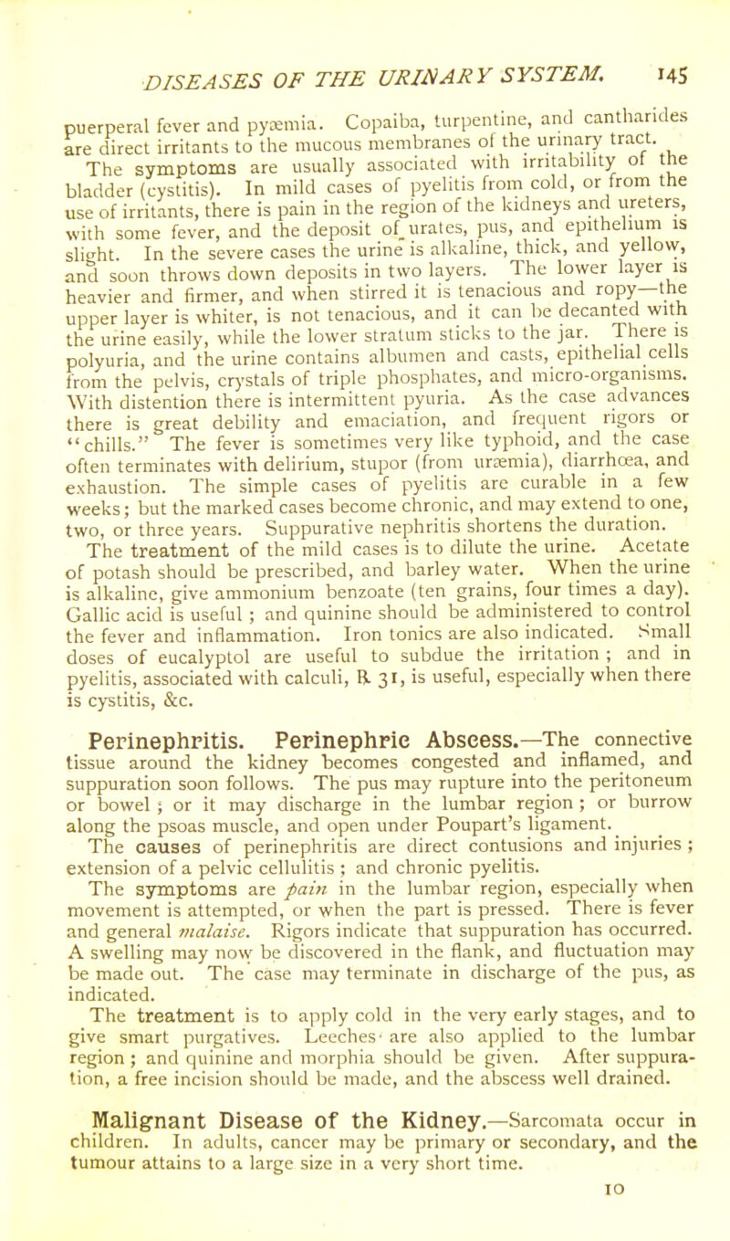 puerperal fever and pyemia. Copaiba, turpentine, and cantharides are direct irritants to the raucous membranes of the urniary tract The symptoms are usually associated with irntabihty ot the bladder (cystitis). In mild cases of pyelitis from cold, or from the use of irritants, there is pain in the region of the kidneys and ureters, with some fever, and the deposit of urates, pus, and epithelium is slight In the severe cases the urine is all^aline, thick, and yellovv, and soon throws down deposits in two layers. The lovver layer is heavier and firmer, and when stirred it is tenacious and ropy—the upper layer is whiter, is not tenacious, and it can be decanted with the urine easily, while the lower stratum sticks to the jar. There is polyuria, and the urine contains albumen and casts, epithelial cells from the pelvis, crystals of triple phosphates, and micro-organisms. With distention there is intermittent pyuria. As the case advances there is great debility and emaciation, and frequent rigors or chills. The fever is sometimes very like typhoid, and the case often terminates with delirium, stupor (from urcemia), diarrhcea, and exhaustion. The simple cases of pyelitis are curable in a few weeks; but the marked cases become chronic, and may extend to one, two, or three years. Suppurative nephritis shortens the duration. The treatment of the mild cases is to dilute the urine. Acetate of potash should be prescribed, and barley water. When the urine is alkaline, give ammonium benzoate (ten grains, four times a day). Gallic acid is useful ; and quinine should be administered to control the fever and inflammation. Iron tonics are also indicated. Small doses of eucalyptol are useful to subdue the irritation ; and in pyelitis, associated with calculi, R 31, is useful, especially when there is cystitis, &c. Perinephritis. Perinephric Abscess.—The connective tissue around the kidney becomes congested and inflamed, and suppuration soon follows. The pus may rupture into the peritoneum or bowel ; or it may discharge in the lumbar region ; or burrow along the psoas muscle, and open under Poupart's ligament.^ The causes of perinephritis are direct contusions and injuries ; extension of a pelvic cellulitis ; and chronic pyelitis. The symptoms are pain in the lumbar region, especially when movement is attempted, or when the part is pressed. There is fever and general malaise. Rigors indicate that suppuration has occurred. A swelling may now be discovered in the flank, and fluctuation may be made out. The case may terminate in discharge of the pus, as indicated. The treatment is to apply cold in the very early stages, and to give smart purgatives. Leeches- are also applied to the lumbar region ; and quinine and morphia should be given. After suppura- tion, a free incision should be made, and the abscess well drained. Malignant Disease of the Kidney.—Sarcomata occur in children. In adults, cancer may be primary or secondary, and the tumour attains to a large size in a very short time. 10