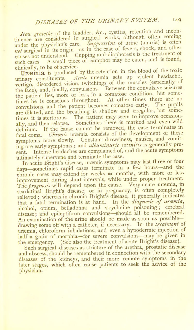 Ae-u.^ ^owths of the bladder, &c., cystitis, retention and incon- tinence are considered in surgical works, although often coming under the physician's care. Suppression of urine (anuria) is often not surgical in its origin-as in the case of fevers, shock, and other causes not understood. Cupping and diaphoresis is the treatment ot such cases. A small piece of camphor may be eaten, and is tound, clinically, to be of service. . , , , , r .u . UPEemia is produced by the retention m the blood of the toxic urinary constituents. Acute, urremia sets up violent headache vertigo disordered vision, twitchings of the muscles (especially ot the face), and, finally, convulsions. Between the convulsive seizures the patient lies, more or less, in a comatose condition, but some- times he is conscious throughout. At other times there are no convulsions, and the patient becomes comatose early. The pupils are dilated, and the breathing is shallow and irregular, but some- times it is stertorous. The patient may seem to improve occasion- ally, and then relapse. Sometimes there is marked and even wild deUrium. If the cause cannot be removed, the case terminates in fatal coma. Chronic ursmia consists of the development of these symptoms more slowly. Constant drowsiness, nausea, and vomit- ing are early symptoms ; and albuminuric retinitis is generally pre- sent. Intense headaches are complained of, and the acute symptoms ultimately supervene and terminate the case. In acute Bright's disease, ursemic symptoms may last three or four days—sometimes rapid cases terminate in a few hours—and the chronic cases may extend for weeks ©r months, with more or less improvement during short intervals, while under proper treatinent. The prognosis will depend upon the cause. Very acute uraemia, in scarlatinal Bright's disease, or in pregnancy, is often completely relieved ; whereas in chronic Bright's disease, it generally indicates that a fatal termination is at hand. In the diagnosis of uramia, alcohol, opium, belladonna and strychnine poisoning ; cerebral disease; and epileptiform convulsions—should all be remembered. An examination of the urine should be made as soon as possible- drawing some off with a catheter, if necessary. In the treatment of uraemia, chloroform inhalations, and even a hypodermic injection of half a grain of morphia—for severe convulsions—may be given in the emergency. (See also the treatment of acute Bright's disease). Such surgical diseases as stricture of the urethra, prostatic disease and abscess, should be remembered in connection with the secondary diseases of the kidneys, and their more remote symptoms in the later stages, which often cause patients to seek the advice of the physician.