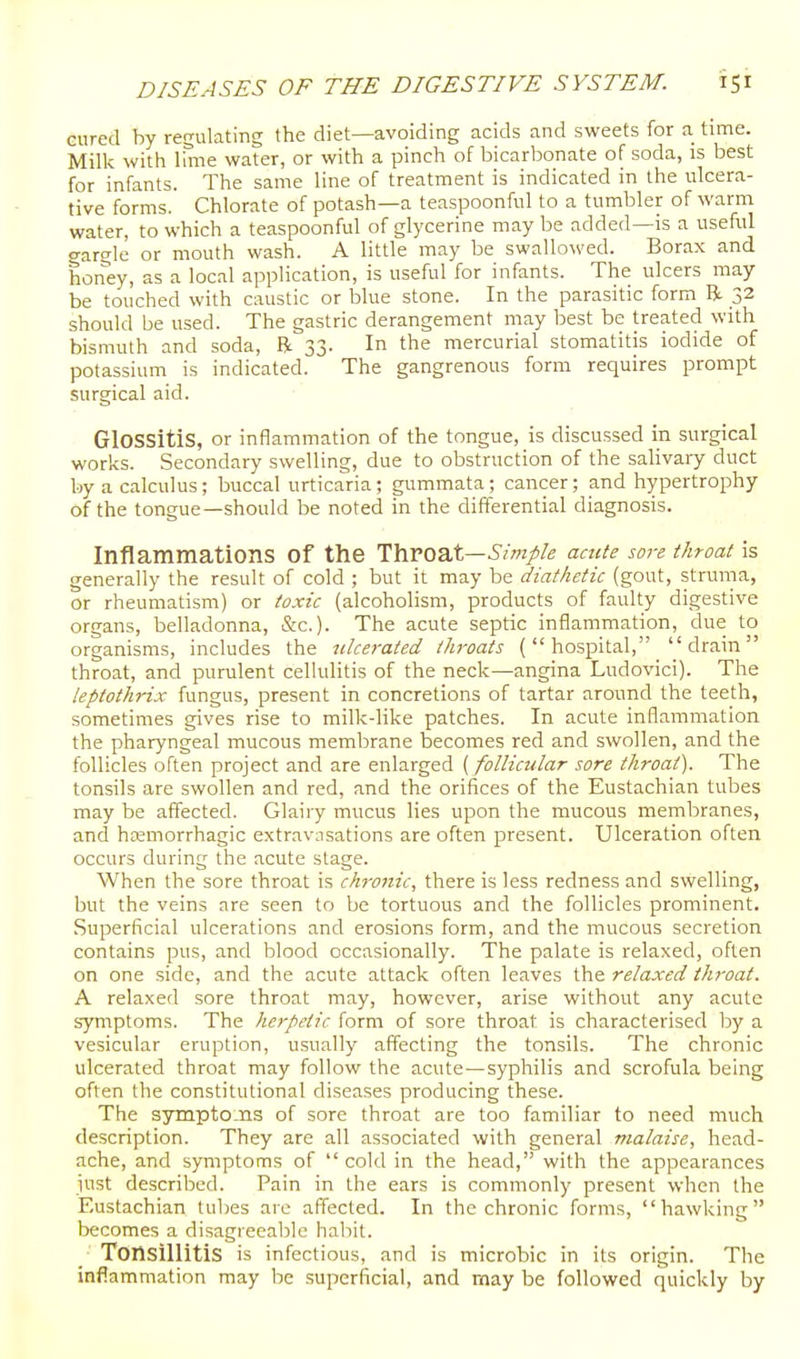 cured by regulating the diet—avoiding acids and sweets for a time. Milk with lone water, or with a pinch of bicarljonate of soda, is best for infants. The same line of treatment is indicated in the ulcera- tive forms. Chlorate of potash—a teaspoonful to a tumbler of warm water, to which a teaspoonful of glycerine may be added—is a useful gargle or mouth wash. A little may be swallowed. Borax and hon'ey, as a local application, is useful for infants. The ulcers may be touched with caustic or blue stone. In the parasitic form R 32 should be used. The gastric derangement may best be treated with bismuth and soda, R 33. In the mercurial stomatitis iodide of potassium is indicated. The gangrenous form requires prompt surgical aid. Glossitis, or inflammation of the tongue, is discussed in surgical works. Secondary swelling, due to obstruction of the salivary duct by a calculus; buccal urticaria; gummata; cancer; and hypertrophy of the tongue—should be noted in the differential diagnosis. Inflammations of the Throat—acute sore throat is generally the result of cold ; but it may be diathetic (gout, struma, or rheumatism) or toxic (alcoholism, products of faulty digestive organs, belladonna, &c.). The acute septic inflammation, due to organisms, includes the ulcerated throats (hospital, ''drain throat, and purulent cellulitis of the neck—angina Ludovici). The kptothrix fungus, present in concretions of tartar around the teeth, sometimes gives rise to milk-like patches. In acute inflammation the pharyngeal mucous membrane becomes red and swollen, and the follicles often project and are enlarged (follicular sore throat). The tonsils are swollen and red, and the orifices of the Eustachian tubes may be affected. Glairy mucus lies upon the mucous membranes, and hemorrhagic extravnsations are often present. Ulceration often occurs during the acute stage. When the sore throat is chronic, there is less redness and swelling, but the veins are seen to be tortuous and the follicles prominent. Superficial ulcerations and erosions form, and the mucous secretion contains pus, and blood occasionally. The palate is relaxed, often on one side, and the acute attack often leaves the relaxed throat. A relaxed sore throat may, however, arise without any acute symptoms. The herpetic form of sore throat is characterised by a vesicular eruption, usually affecting the tonsils. The chronic ulcerated throat may follow the acute—syphilis and scrofula being often the constitutional diseases producing these. The sympto.ns of sore throat are too familiar to need much description. They are all associated with general malaise, head- ache, and symptoms of cold in the head, with the appearances just described. Pain in the ears is commonly present when the Eustachian tuljes are affected. In the chronic forms, hawking becomes a disagreeable habit. Tonsillitis is infectious, and is microbic in its origin. The inflammation may be superficial, and may be followed quickly by