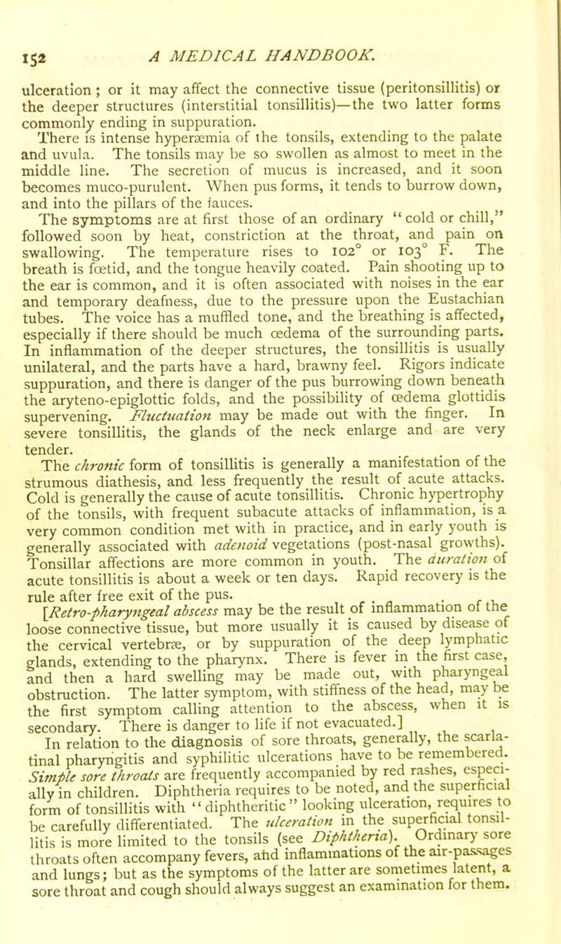 ulceration ; or it may affect the connective tissue (peritonsillitis) or the deeper structures (interstitial tonsillitis)—the two latter forms commonly ending in suppuration. There is intense hypertemia of the tonsils, extending to the palate and uvula. The tonsils may be so swollen as almost to meet in the middle line. The secretion of mucus is increased, and it soon becomes muco-purulent. When pus forms, it tends to burrow down, and into the pillars of the iauces. The symptoms are at first those of an ordinary cold or chill, followed soon by heat, constriction at the throat, and pain on swallowing. The temperature rises to 102° or 103° F. The breath is foetid, and the tongue heavily coated. Pain shooting up to the ear is common, and it is often associated with noises in the ear and temporary deafness, due to the pressure upon the Eustachian tubes. The voice has a muffled tone, and the breathing is affected, especially if there should be much oedema of the surrounding parts. In inflammation of the deeper structures, the tonsillitis is usually unilateral, and the parts have a hard, brawny feel. Rigors indicate suppuration, and there is danger of the pus burrowing down beneath the aryteno-epiglottic folds, and the possibility of oedema glottidis supervening. Fluctuation may be made out with the finger. In severe tonsillitis, the glands of the neck enlarge and are very tender. The chronic form of tonsillitis is generally a manifestation of the strumous diathesis, and less frequently the result of acute attacks. Cold is generally the cause of acute tonsillitis. Chronic hypertrophy of the tonsils, with frequent subacute attacks of inflammation, is a very common condition met with in practice, and in early youth is generally associated with adenoid vegetations (post-nasal grovvths). Tonsillar affections are more common in youth. The duration of acute tonsillitis is about a week or ten days. Rapid recovery is the rule after free exit of the pus. . \Retro-pharyngeal abscess may be the result of mflammation ot the loose connective tissue, but more usually it is caused by disease of the cervical vertebra, or by suppuration of the deep lymphatic glands, extending to the pharynx. There is fever in the first case, and then a hard swelling may be made out, with pharyngeal obstruction. The latter symptom, with stiffness of the head, may tie the first symptom calling attention to the abscess, when it is secondary. There is danger to life if not evacuated.] In relation to the diagnosis of sore throats, generally, the scarla- tinal pharyngitis and syphilitic ulcerations have to be remembered. Simple sore throats are frequently accompanied by red rashes, especi- ally in children. Diphtheria requires to be noted, and the superficial form of tonsillitis with diphtheritic looking ulceration, requires to be carefully differentiated. The ulceration m the superficial tonsil- litis is more limited to the tonsils (see Diphtheria) Ordinarj- sore throats often accompany fevers, ahd inflammations of the air-pas.sages and lungs; but as the symptoms of the latter are sometimes latent, a sore throat and cough should always suggest an examination for them.