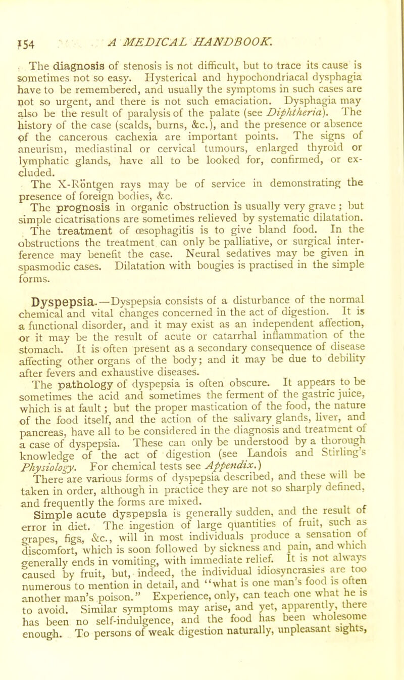■ The diagnosis of stenosis is not difficult, but to trace its cause is sometimes not so easy. Hysterical and hypochondriacal dysphagia have to be remembered, and usually the symptoms in such cases are not so urgent, and there is not such emaciation. Dysphagia may also be the result of paralysis of the palate (see Diphtheria). The history of the case (scalds, burns, &c.), and the presence or absence of the cancerous cachexia are important points. The signs of aneurism, mediastinal or cervical tumours, enlarged thyroid or lymphatic glands, have all to be looked for, confirmed, or ex- cluded. The X-Rontgen rays may be of service in demonstrating the presence of foreign bodies, <fec. The prognosis in organic obstruction is usually very grave; but simple cicatrisations are sometimes reheved by systematic dilatation. The treatment of oesophagitis is to give bland food. In the obstructions the treatment can only be palliative, or surgical inter- ference may benefit the case. Neural sedatives may be given in spasmodic cases. Dilatation with bougies is practised in the simple forms. Dyspepsia.—Dyspepsia consists of a disturbance of the normal chemical and vital changes concerned in the act of digestion. It is a functional disorder, and it may exist as an independent affection, or it may be the result of acute or catarrhal inflammation of the stomach. It is often present as a secondary consequence of disease affecting other organs of the body; and it may be due to debility after fevers and exhaustive diseases. The pathology of dyspepsia is often obscure. It appears to be sometimes the acid and sometimes the ferment of the gastric juice, which is at fault; but the proper mastication of the food, the nature of the food itself, and the action of the salivary glands, liver, and pancreas, have all to be considered in the diagnosis and treatment of a case of dyspepsia. These can only be understood by a thorough knowledge of the act of digestion (see Landois and Stirling? Physiology. For chemical tests see ^//«/i5?z'.«.) There are various forms of dyspepsia described, and these will be taken in order, although in practice they are not so sharply defined, and frequently the forms are mixed. Simple acute dyspepsia is generally sudden, and the result ot error in diet. The ingestion of large quantities of fruit, such as grapes, figs, &c., will in most individuals produce a sensation of discomfort, which is soon followed by sickness and pain, and which generally ends in vomiting, with immediate relief. It is not always caused by fruit, but, indeed, the individual idiosyncrasies arc too numerous to mention in detail, and what is one man s food is often another man's poison. Experience, only, can teach one what he is to avoid. Similar symptoms may arise, and yet, apparently, tliere has been no self-indulgence, and the food has been wholesome enough. To persons of weak digestion naturally, unpleasant sights,