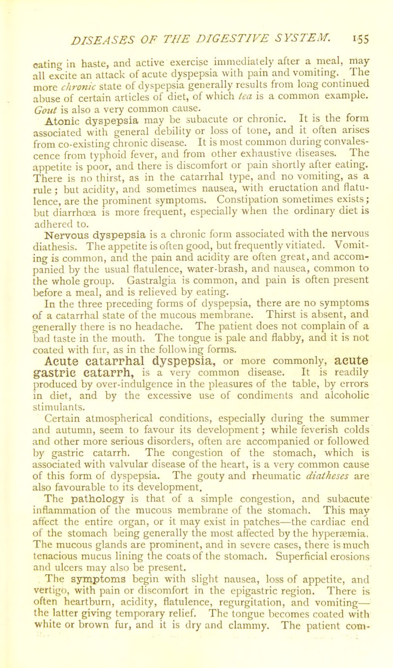 eating in haste, and active exercise imniedialely after a nieal, may all excite an attack of acute dyspepsia witli pain and vomiting. The more chronic state of dyspepsia generally results from long continued abuse of certain articles of diet, of which (ea is a common example. Goiii is also a very common cause. Atonic dyspepsia may be subacute or chronic. It is the form associated with general debility or loss of tone, and it often arises from co-existing chronic disease. It is most common during convales- cence from typhoid fever, and from other exhaustive diseases. The appetite is poor, and there is discomfort or pain shortly after eating. There is no thirst, as in the catarrhal type, and no vomiting, as a rule ; but acidity, and sometimes nausea, with eructation and flatu- lence, are the prominent symptoms. Constipation sometimes exists; but diarrhoea is more frequent, especially when the ordinary diet is adhered to. Nervous dyspepsia is a chronic form associated with the nervous diathesis. The appetite is often good, but frequently vitiated. Vomit- ing is common, and the pain and acidity are often great, and accom- panied by the usual flatulence, water-brash, and nausea, common to the whole group. Gastralgia is common, and pain is often present before a meal, and is relieved by eating. In the three preceding forms of dyspepsia, there are no symptoms of a catarrhal state of the mucous membrane. Thirst is absent, and generally there is no headache. The patient does not complain of a bad taste in the mouth. The tongue is pale and flabby, and it is not coated with fur, as in the following forms. Acute catarrhal dyspepsia, or more commonly, acute gastric catarrh, is a very common disease. It is readily produced by over-indulgence in the pleasures of the table, by errors in diet, and by the excessive use of condiments and alcoholic stimulants. Certain atmospherical conditions, especially during the summer and autumn, seem to favour its development; while feverish colds and other more serious disorders, often are accompanied or followed by gastric catarrh. The congestion of the stomach, which is associated with valvular disease of the heart, is a very common cause of this form of dyspepsia. The gouty and rheumatic diaiheses are also favourable to its development. The pathology is that of a simple congestion, and subacute' inflammation of the mucous membrane of the stomach. This may affect the entire organ, or it may exist in patches—the cardiac end of the stomach being generally the most affected by the hypera?mia. The mucous glands are prominent, and in severe cases, there is much tenacious mucus lining the coats of the stomach. Superficial erosions and ulcers may also be present. The symptoms begin with slight nausea, loss of appetite, and vertigo, with pain or discomfort in the epigastric region. There is often heartburn, acidity, flatulence, regurgitation, and vomiting—■ the latter giving temporary relief. The tongue becomes coated with white or brown fur, and it is dry and clammy. The patient com-