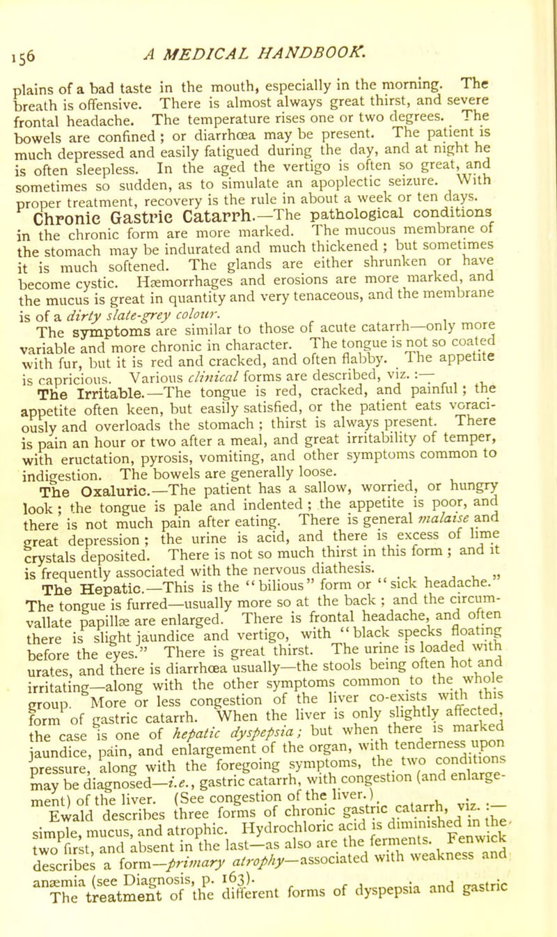 plains of a bad taste in the mouth, especially in the morning. The breath is offensive. There is almost always great thirst, and severe frontal headache. The temperature rises one or two degrees. The bowels are confined; or diarrhoea may be present. The patient is much depressed and easily fatigued during the day, and at night he is often sleepless. In the aged the vertigo is often so great, and sometimes so sudden, as to simulate an apoplectic seizure. With proper treatment, recovery is the rule in about a week or ten days. Chronie Gastric Catarrh.—The pathological conditions in the chronic form are more marked. The mucous membrane of the stomach may be indurated and much thickened ; but sometimes it is much softened. The glands are either shrunken or have become cystic. Hemorrhages and erosions are more marked, and the mucus is great in quantity and very tenaceous, and the membrane is of a dirty slate-grey colour. The symptoms are similar to those of acute catarrh—only more variable and more chronic in character. The tongue is not so coated with fur, but it is red and cracked, and often flabby. The appetite is capricious. Various clinical forms are described, viz. :— The Irritable.—The tongue is red, cracked, and painful; the appetite often keen, but easily satisfied, or the patient eats voraci- ously and overloads the stomach ; thirst is always present. There is pain an hour or two after a meal, and great irritability of temper, with eructation, pyrosis, vomiting, and other symptoms common to indigestion. The bowels are generally loose. The Oxaluric—The patient has a sallow, worried, or hungry look ; the tongue is pale and indented; the appetite is poor, and there is not much pain after eating. There is general malatse a.nd great depression ; the urine is acid, and there is excess of lime crystals deposited. There is not so much thirst m this form ; and it is frequently associated with the nervous diathesis. •, , „ The Hepatic—This is the bilious form or sick headache. The tongue is furred—usually more so at the back ; and the circum- vallate papilte are enlarged. There is frontal headache, and often there is slight jaundice and vertigo, with black specks floating before the eyes. There is great thirst. The urine is loaded with urates, and there is diarrhoea usually-the stools being often hot and irritating—along with the other symptoms common to the whole group. More or less congestion of the liver co-exists wi^ this form of gastric catarrh. When the liver is only slightly affected the case is one of Aefiatic dyspepsia; but when there is marked aundice, pain, and enlargement of the organ, with tenderness upon ^pressure llong with the foregoing symptoms, the two conditions may be diagnoled-/..., gastric catarrh with congestion (and enlarge- ment^ of the liver. (See congestion of the liver.) EwaW describes ihree forms of chronic ^^^}'^}^^^'^^^J^;--^ sinTole mucus and atrophic. Hydrochloric acid is dimmished m the- To fctTand absent in the last-ias also are the ferments. Fenwick describes a io.r^-primary a^r.//.;'-associated with weakness and ''^^t:^ll^rt^''Ti^ dSerent forms of dyspepsia and gastric