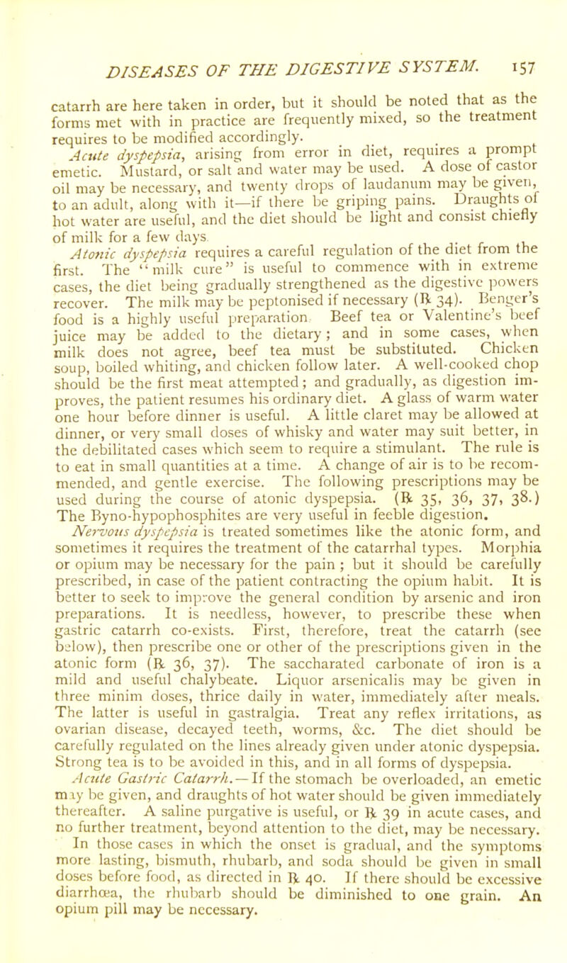 catarrh are here taken in order, but it should be noted that as the forms met with in practice are frequently mixed, so the treatment requires to be modified accordingly. Acute dyspepsia, arisinc; from error in diet, requires a prompt emetic. Mustard, or salt and water may be used. A dose of castor oil may be necessary, and twenty drops of laudanum may be given, to an adult, along with it—if there be griping pains. Draughts ol hot water are useful, and the diet should be light and consist chiefly of milk for a few days Atonic dyspepsia requires a careful regulation of the diet from the first. The milk cure is useful to commence with in extreme cases, the diet being gradually strengthened as the digestive powers recover. The milk may be peptonised if necessary (H 34). Benger s food is a highly useful preparation Beef tea or Valentine's beef juice may be added to the dietary; and in some cases, when milk does not agree, beef tea must be substituted. Chicken soup, boiled whiting, and chicken follow later. A well-cooked chop should be the first meat attempted; and gradually, as digestion im- proves, the patient resumes his ordinary diet. A glass of warm water one hour before dinner is useful. A little claret may be allowed at dinner, or very small doses of whisky and water may suit better, in the debilitated cases which seem to require a stimulant. The rule is to eat in small quantities at a time. A change of air is to be recom- mended, and gentle exercise. The following prescriptions may be used during the course of atonic dyspepsia. (R 35, 36, 37, 38.) The Byno-hypophosphites are very useful in feeble digestion. Nervous dyspepsia K treated sometimes like the atonic form, and sometimes it requires the treatment of the catarrhal types. Morphia or opium may be necessary for the pain ; but it should be carefully prescribed, in case of the patient contracting the opium habit. It is better to seek to imp-.ove the general condition by arsenic and iron preparations. It is needless, however, to prescribe these when gastric catarrh co-exists. First, therefore, treat the catarrh (sec bslow), then prescribe one or other of the prescriptions given in the atonic form (R. 36, 37). The saccharated carbonate of iron is a mild and useful chalybeate. Liquor arsenicalis may be given in three minim doses, thrice daily in water, immediately after meals. The latter is useful in gastralgia. Treat any reflex irritations, as ovarian disease, decayed teeth, worms, &c. The diet should be carefully regulated on the lines already given under atonic dyspepsia. Strong tea is to be avoided in this, and in all forms of dyspepsia. Acute Gastric Catarrh. —the stomach be overloaded, an emetic may be given, and draughts of hot water should be given immediately thereafter. A saline purgative is useful, or R 39 in acute cases, and no further treatment, beyond attention to the diet, may be necessary. In those cases in which the onset is gradual, and the symptoms more lasting, bismuth, rhubarb, and soda should be given in small doses before food, as directed in R 40. If there should be excessive diarrhoea, the rhubarb should be diminished to one grain. An opium pill may be necessary.