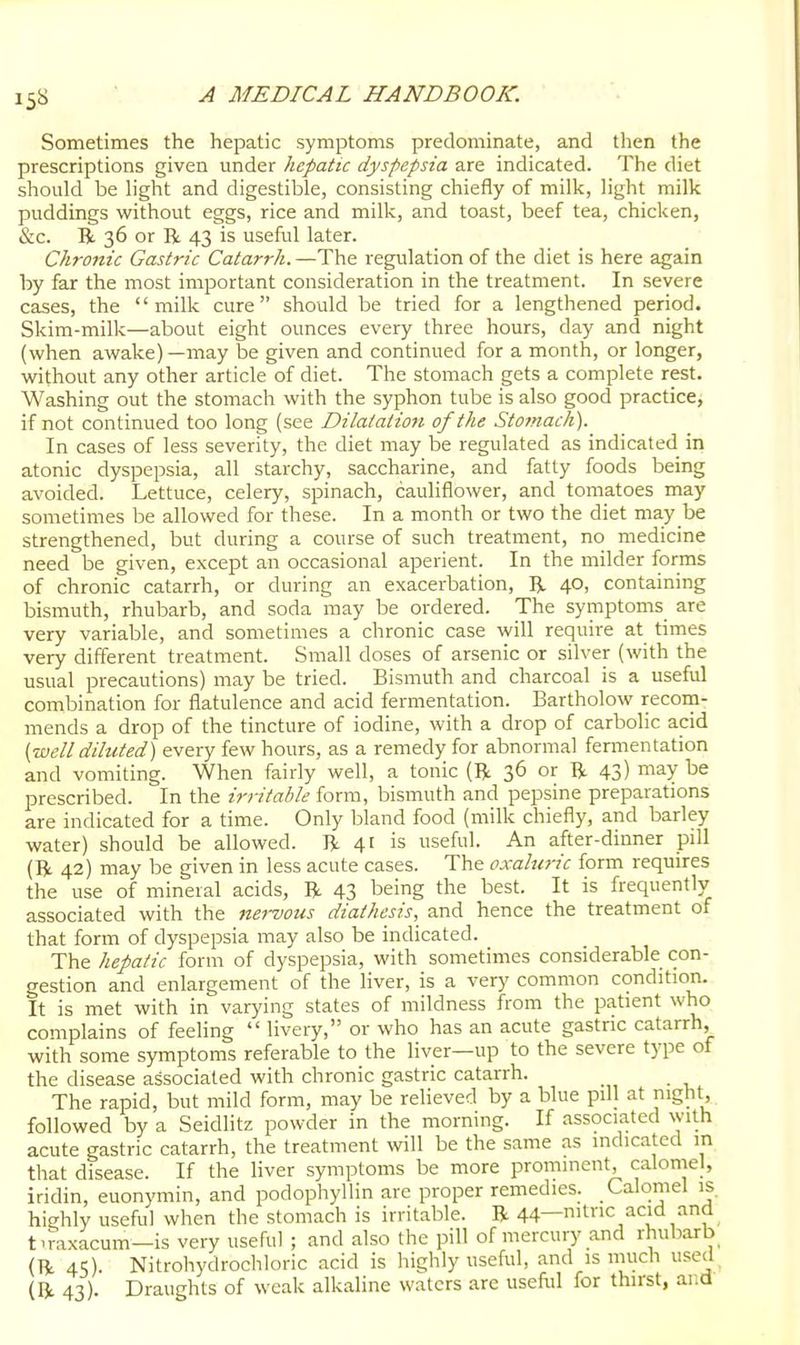 Sometimes the hepatic symptoms predominate, and then the prescriptions given under hepatic dyspepsia are indicated. The diet should be light and digestible, consisting chiefly of milk, light milk puddings without eggs, rice and milk, and toast, beef tea, chicken, &c. R 36 or R 43 is useful later. Chronic Gastric Catarrh. —The regulation of the diet is here again by far the most important consideration in the treatment. In severe cases, the milk cure should be tried for a lengthened period. Skim-milk—about eight ounces every three hours, day and night (when awake) —may be given and continued for a montli, or longer, without any other article of diet. The stomach gets a complete rest. Washing out the stomach with the syphon tube is also good practicCj if not continued too long (see Dilatation of the Stomach). In cases of less severity, the diet may be regulated as indicated in atonic dyspepsia, all starchy, saccharine, and fatty foods being avoided. Lettuce, celery, spinach, cauliflower, and tomatoes may sometimes be allowed for these. In a month or two the diet ma.y be strengthened, but during a course of such treatment, no medicine need be given, except an occasional aperient. In the milder forms of chronic catarrh, or during an exacerbation, R 40, containing bismuth, rhubarb, and soda may be ordered. The symptoms are very variable, and sometimes a chronic case will require at times very different treatment. Small doses of arsenic or silver (with the usual precautions) may be tried. Bismuth and charcoal is a useful combination for flatulence and acid fermentation. Bartholow recoin- mends a drop of the tincture of iodine, with a drop of carbolic acid {tvell diluted) every few hours, as a remedy for abnormal fermentation and vomiting. When fairly well, a tonic (R 36 or R 43) may be prescribed. In the irritable form, bismuth and pepsine preparations are indicated for a time. Only bland food (milk chiefly, and barley water) should be allowed. R 41 is useful. An after-dinner pill (R 42) may be given in less acute cases. The oxaluric form requires the use of mineral acids, R 43 being the best. It is frequently associated with the nei-vous diathesis, and hence the treatment of that form of dyspepsia may also be indicated. The hepatic form of dyspepsia, with sometimes considerable con- gestion and enlargement of the liver, is a very common condition. It is met with in varying states of mildness from the patient who complains of feeling  liveiy, or who has an acute gastric catarrh, with some symptoms referable to the liver—up to the severe type of the disease associated with chronic gastric catarrh. The rapid, but mild form, may be relieved by a blue pill at nignt. followed by a Seidlitz powder in the morning. If associated with acute gastric catarrh, the treatment will be the same as indicated in that disease. If the liver symptoms be more prominent, calomel, iridin, euonymin, and podophyllin are proper remedies. Caloriiel is highly useful when the stomach is irritable. R 44—nitnc acid and t.mxacum—is very useful ; and also the pill of mercury and rhubarb (R 45). Nitrohydrochloric acid is highly useful, and is much used (R 43). Draughts of weak alkaline waters are usefol for thirst, ai:d