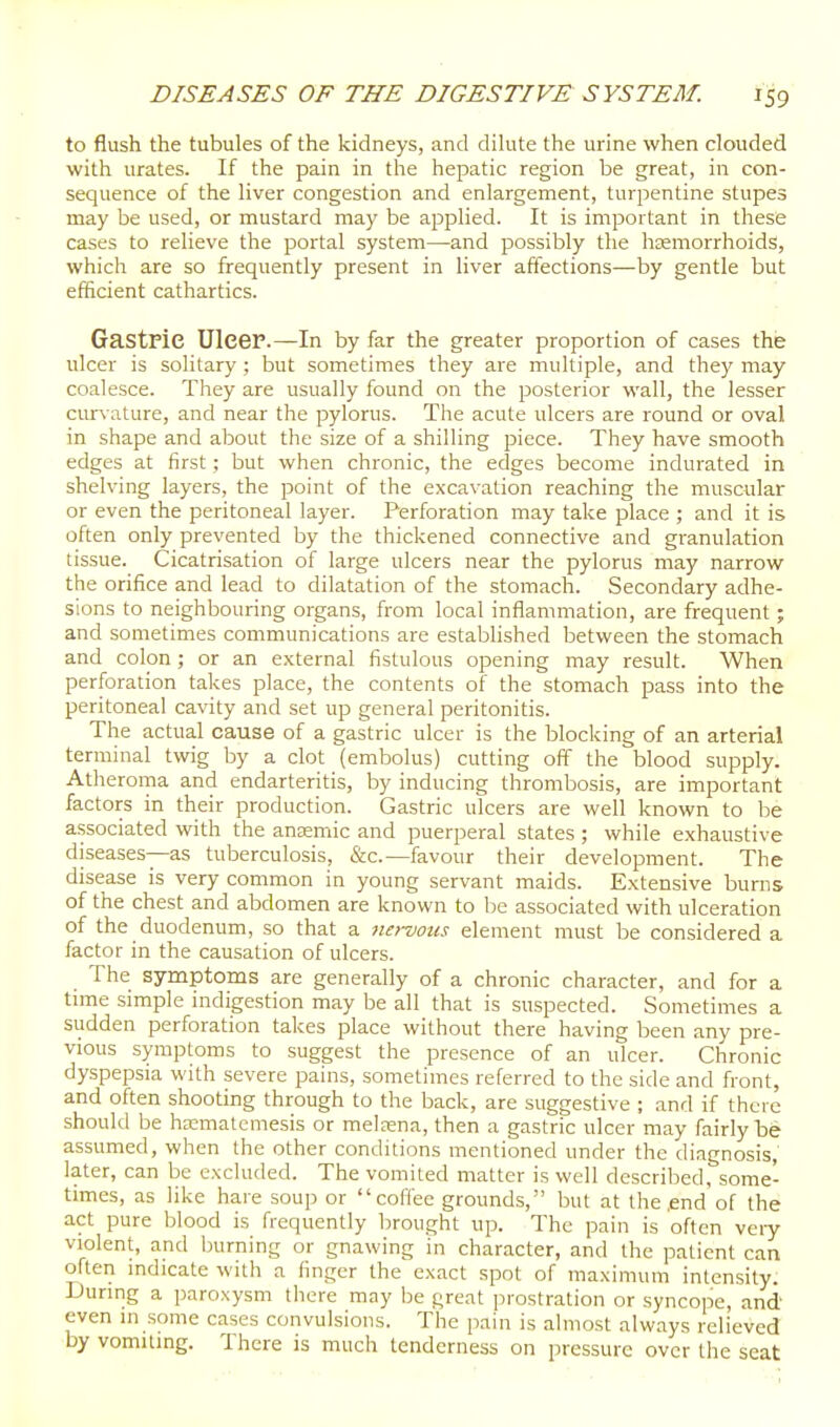 to flush the tubules of the kidneys, and dilute the urine when clouded with urates. If the pain in the hepatic region be great, in con- sequence of the liver congestion and enlargement, turpentine stupes may be used, or mustard may be applied. It is important in these cases to relieve the portal system—and possibly the hsemorrhoids, which are so frequently present in liver affections—by gentle but efficient cathartics. Gastric Ulcer.—In by far the greater proportion of cases the ulcer is solitary ; but sometimes they are multiple, and they may coalesce. They are usually found on the posterior wall, the lesser curvature, and near the pylorus. The acute ulcers are round or oval in shape and about the size of a shilling piece. They have smooth edges at first; but when chronic, the edges become indurated in shelving layers, the point of the excavation reaching the muscular or even the peritoneal layer. Perforation may take place ; and it is often only prevented by the thickened connective and granulation tissue. Cicatrisation of large ulcers near the pylorus may narrow the orifice and lead to dilatation of the stomach. Secondary adhe- sions to neighbouring organs, from local inflammation, are frequent; and sometimes communications are estabhshed between the stomach and colon; or an external fistulous opening may result. When perforation takes place, the contents of the stomach pass into the peritoneal cavity and set up general peritonitis. The actual cause of a gastric ulcer is the blocking of an arterial terminal twig by a clot (embolus) cutting off the blood supply. Atheroma and endarteritis, by inducing thrombosis, are important factors in their production. Gastric ulcers are well known to be associated with the anemic and puerperal states ; while exhaustive diseases—as tuberculosis, &c.—favour their development. The disease is very common in young servant maids. Extensive bums of the chest and abdomen are known to be associated with ulceration of the duodenum, so that a nervous element must be considered a factor in the causation of ulcers. The symptoms are generally of a chronic character, and for a time simple indigestion may be all that is suspected. Sometimes a sudden perforation takes place without there having been any pre- vious symptoms to suggest the presence of an ulcer. Chronic dyspepsia with severe pains, sometimes referred to the side and front, and often shooting through to the back, are suggestive ; and if there should be hasmatemesis or melaena, then a gastric ulcer may fairly be assumed, when the other conditions mentioned under the diagnosis, later, can be excluded. The vomited matter is well described, some- times, as like hare soup or coffee grounds, but at the .end of the act pure blood is frequently brought up. The pain is often veiy violent, and Isurning or gnawing in character, and the patient can often mdicate with a finger the exact spot of maximum intensity. During a paroxysm there may be great jirostration or syncope, and even in some cases convulsions. The pain is almost always relieved by vomiting. There is much tenderness on pressure over the seat