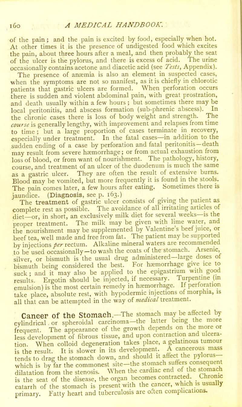 of the pain; and the pain is excited by food, especially when hot. At other times it is the presence of undigested food which excites the pain, about three hours after a meal, and then probably the seat of the ulcer is the pylorus, and there is excess of acid. The urine occasionally contains acetone and diacetic acid (see Tests, Appendix). The presence of ansemia is also an element in suspected cases, when the symptoms are not so manifest, as it is chiefly in chlorotic patients that gastric ulcers are formed. When perforation occurs there is sudden and violent abdominal pain, with great prostration, and death usually within a few hours ; but sometimes there may be local peritonitis, and abscess formation (sub-phrenic abscess). In the chronic cases there is loss of body weight and strength. The course is generally lengthy, with improvement and relapses from time to time ; but a large proportion of cases terminate in recovery, especially under treatment. In the fatal cases—in addition to the sudden ending of a case by perforation and fatal peritonitis—death may result from severe hsemorrhage; or from actual exhaustion from loss of blood, or from want of nourishment. The pathology, history, course, and treatment of an ulcer of the duodenum is much the same as a gastric ulcer. They are often the result of extensive burns. Blood may be vomited, but more frequently it is found in the stools. The pain comes later, a few hours after eating. Sometimes there is jaundice. (Diagnosis, see p. 163.) The treatment of gastric ulcer consists of givmg the patient as complete rest as possible. The avoidance of all irritating articles of diet—or, in short, an exclusively milk diet for several weeks—is the proper treatment. The milk may be given with lime water, and the nourishment may be supplemented by Valentine's beef juice, or beef tea, well made and free from fat. The patient may be supported by injections per rectum. Alkaline mineral waters are recommended to be used occasionally-to wash the coats of the stomach. Arsenic, silver, or bismuth is the usual drug administered—large doses of bismuth being considered the best. For haemorrhage give ice to suck ; and it may also be applied to the epigastrium with good results. Ergotin should be injected, if necessary. Turpentine (in emulsion) is the most certain remedy in hasmorrhage. If perforation take place, absolute rest, with hypodermic injections of morphia, is all that can be attempted in the way of medical treatment. Cancer of the Stomach.—The stomach may be affected by cylindrical. or spheroidal carcinoma-the latter bemg the more frequent. The appearance of the growth depends on the more or less development of fibrous tissue, and upon contraction and ulcera- tion. When colloid degeneration takes place, a gelatmous tumour is the result. It is slower in its development. A cancerous mass tends to drag the stomach down, and should it affect the pylorus- which is by far the commonest site-the stomach suflers consequent dilatation from the stenosis. When the cardiac end of the stomach is the seat of the disease, the organ becomes contracted. _ Chronic catarrh of the stomach is present with the cancer, which is usually primary. Fatty heart and tuberculosis arc often complications.