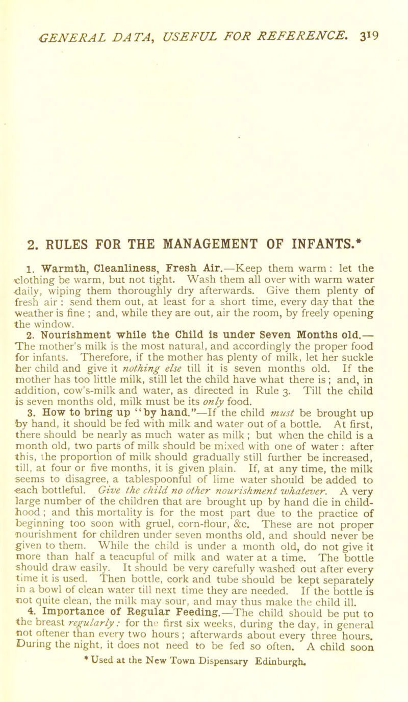 2. RULES FOR THE MANAGEMENT OF INFANTS.* 1. Warmth, Cleanliness, Fresh Air.—Keep them warm : let the clothing be warm, but not tight. Wash them all over with warm water ■daily, wiping them thoroughly dry afterwards. Give them plenty of fresh air : send them out, at least for a short time, every day that the weather is fine ; and, while they are out, air the room, by freely opening the window. 2. Nourishment while the Child is under Seven Months old.— The mother's milk is the most natural, and accordingly the proper food for infants. Therefore, if the mother has plenty of milk, let her suckle her child and give it nothing else till it is seven months old. If the mother has too little milk, still let the child have what there is ; and, in addition, cow's-milk and water, as directed in Rule 3. Till the child is seven months old, milk must be its only food. 3. How to bring up by hand.—If the child must be brought up by hand, it should be fed with milk and water out of a bottle. At first, there should be nearly as much water as milk ; but when the child is a month old, two parts of milk should be mi.xed with one of water : after this, the proportion of milk should gradually still further be increased, till, at four or five months, it is given plain. If, at any time, the milk seems to disagree, a tablespoonful of lime water should be added to •each bottleful. Give the child no other nourishment whatever. A very large number of the children that are brought up by hand die in child- hood ; and this mortality is for the most part due to the practice of beginning too soon with gruel, corn-flour, &-c. These are not proper nourishment for children under seven months old, and should never be given to them. While the child is under a month old, do not give it more than half a teacupful of milk and water at a time. The bottle should draw easily. It should be very carefully washed out after every time it is used. Then bottle, cork and tube should be kept separately in a bowl of clean water till next time they are needed. If the bottle is not quite clean, the milk may sour, and may thus make the child ill. 4. Importance of Regular Feeding.—The child should be put to the breast regularly : for th-' first si.x weeks, during the day, in general not oftener than every two hours ; afterwards about every three hours. Durmg the night, it does not need to be fed so often. A child soon * Used at the New Town Dispensary Edinburgh.