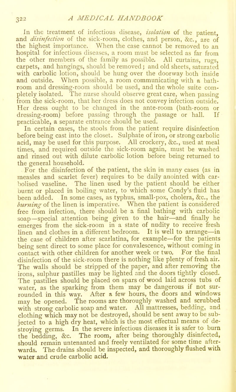 In the treatment of infectious disease, isolation of the patient, and disinfection of the sick-room, clothes, and person, &c., are of the highest importance. When the case cannot be removed to an hospital for infectious diseases, a room must be selected as far from the other members of the family as possible. All curtains, lugs, carpets, and hangings, should be removed ; and old sheets, saturated with carbolic lotion, should be hung over the doorway both inside and outside. When possible, a room communicating with a bath- room and dressing-room should be used, and the whole suite com- pletely isolated. The nurse should observe great care, when passing from the sick-room, that her dress does not convey infection outside. Her dress ought to be changed in the ante-room (bath-room or dressing-room) before passing through the passage or hall. If practicable, a separate entrance should be used. In certain cases, the stools from the patient require disinfection before being cast into the closet. Sulphate of iron, or strong carbolic acid, may be used for this purpose. All crockeiy, &c., used at meal times, and required outside the sick-room again, must be washed and rinsed out with dilute carbolic lotion before being returned to the general household. For the disinfection of the patient, the skin in many cases (as in measles and scarlet fever) requires to be daily anointed with car- bolised vaseline. The linen used by the patient should be either burnt or placed in boiling water, to which some Condy's fluid has been added. In some cases, as typhus, small-pox, cholera, &c., the burning of the linen is imperative. When the patient is considered free from infection, there should be a final bathing with carbolic soap—special attention being given to the hair—and finally he emerges from the sick-room in a state of nudity to receive fresh linen and clothes in a different bedroom. It is well to arrange—in the case of children after scarlatina, for example—for the patients being sent direct to some place for convalescence, without coming in contact with other children for another week or two. For the final disinfection of the sick-room there is nothing Hke plenty of fresh air. The walls should be stripped of the paper, and after removing the irons, sulphur pastilles may be lighted and the doors tightly closed. The pastilles should be placed on spars of wood laid across tubs of water, as the sparking from them may be dangerous if not sur- rounded in this way. After a few hours, the doors and windows may be opened. The rooms are thoroughly washed and scrubbed with strong carbolic soap and water. All mattresses, bedding, and clothing which may not be destroyed, should be sent away to be sub- jected to a high dry heat, which is the most effectual means of de- stroying germs. In the severe infectious diseases it is safer to burn the bedding, &c. The room, after being thoroughly disinfected, should remain untenanted and freely ventilated for some time after- wards. The drains should be inspected, and thoroughly flushed with water and crude carbolic acid.