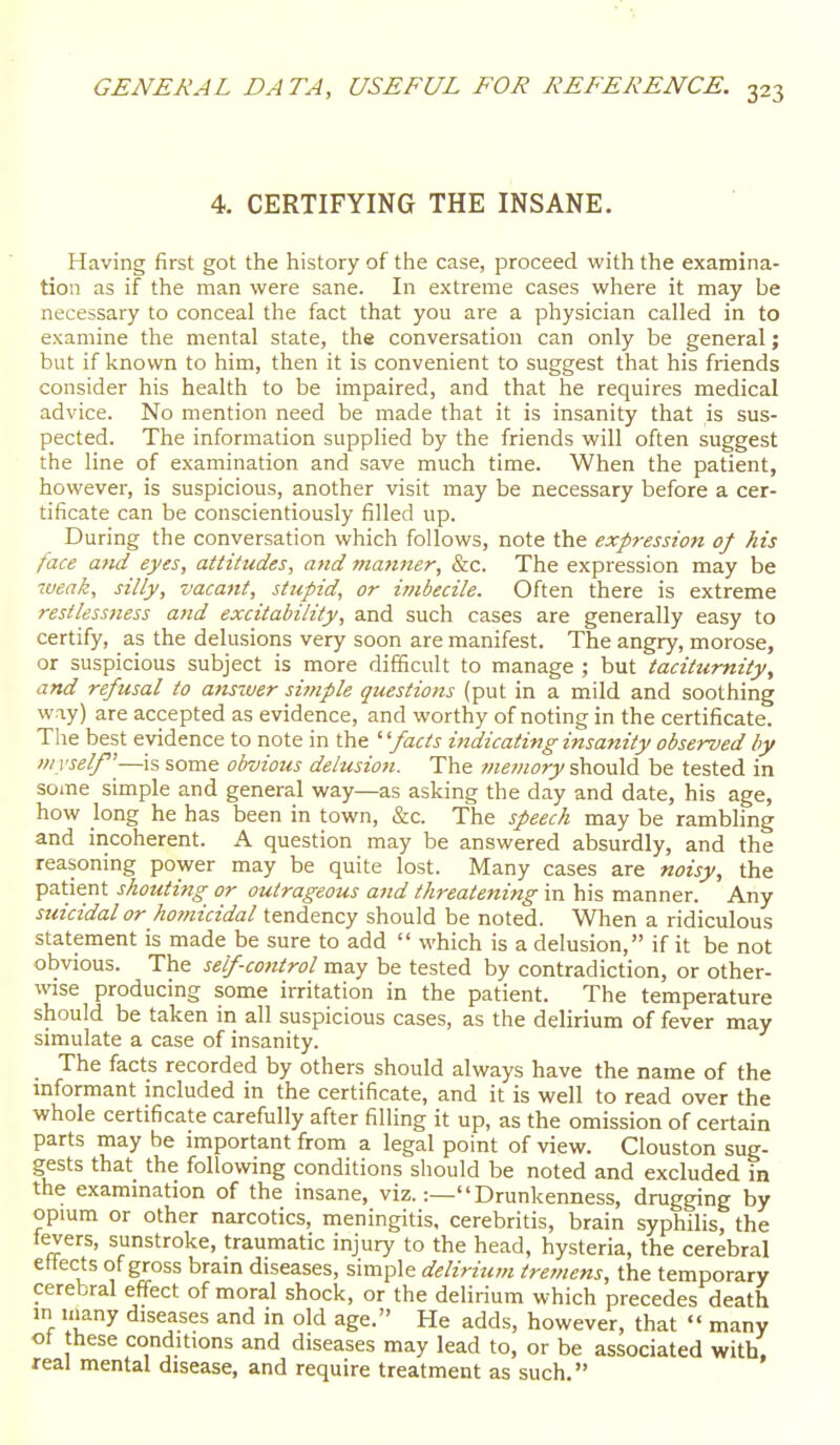 4. CERTIFYING THE INSANE. Having first got the history of the case, proceed with the examina- tion as if the man were sane. In extreme cases where it may be necessary to conceal the fact that you are a physician called in to examine the mental state, the conversation can only be general; but if Icnown to him, then it is convenient to suggest that his friends consider his health to be impaired, and that he requires medical advice. No mention need be made that it is insanity that is sus- pected. The information supplied by the friends will often suggest the line of examination and save much time. When the patient, however, is suspicious, another visit may be necessary before a cer- tificate can be conscientiously filled up. During the conversation which follows, note the expression of his face and eyes, attitudes, and vianner, &c. The expression may be weak, silly, vacant, sttcpid, or imbecile. Often there is extreme restless7iess and excitability, and such cases are generally easy to certify, as the delusions very soon are manifest. The angry, morose, or suspicious subject is more difficult to manage ; but taciturnity, and refusal to ansiver simple questions (put in a mild and soothing way) are accepted as evidence, and worthy of noting in the certificate. The best evidence to note in the ' 'facts indicating insanity observed by DiYself—is some obvious delusion. The wewory should be tested in some simple and general way—as asking the day and date, his age, how long he has been in town, &c. The speech may be rambling and incoherent. A question may be answered absurdly, and the reasoning power may be quite lost. Many cases are noisy, the patient shoutittg or outrageous and threatening in his manner. Any suicidal or homicidal tendency should be noted. When a ridiculous statement is made be sure to add  which is a delusion, if it be not obvious. The self-control may be tested by contradiction, or other- wise producing some irritation in the patient. The temperature should be taken in all suspicious cases, as the delirium of fever may simulate a case of insanity. The facts recorded by others should always have the name of the mformant included in the certificate, and it is well to read over the whole certificate carefully after filling it up, as the omission of certain parts may be important from a legal point of view. Clouston sug- gests that the following conditions should be noted and excluded in the examination of the insane, viz.:— Drunkenness, drugging by opium or other narcotics, meningitis, cerebritis, brain syphilis, the levers, sunstroke, traumatic injury to the head, hysteria, the cerebral ettects of gross brain diseases, simple delirium trevtens, the temporary cerebral effect of moral shock, or the delirium which precedes death in inany diseases and in old age. He adds, however, that  many ot these conditions and diseases may lead to, or be associated with, real mental disease, and require treatment as such.