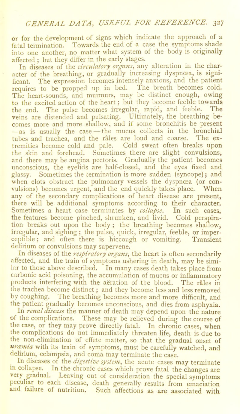 or for the development of signs which indicate the approach of a fatal termination. Towards the end of a case the symptoms shade into one another, no matter what system of the body is originally affected ; but they differ in the early stages. In diseases of the circulatory organs, any alteration in the char- acter of the breathing, or gradually increasing dyspno3a, is signi- ficant. The expression becomes intensely anxious, and the patient requires to be propped up in bed. The breath becomes cold. The heart-sounds, and murmurs, may be distinct enough, owing to the excited action of the heart; but they become feeble towards the end. The pulse becomes irregular, rapid, and feeble. The veins are distended and pulsating. Ultimately, the breathing be- comes more and more shallow, and if some bronchitis be present —as is usually the case — the mucus collects in the bronchial tubes and trachea, and the r^les are loud and coarse. The ex- tremities become cold and pale. Cold sweat often breaks upon the skin and forehead. Sometimes there are slight convulsions, and there may be angina pectoris. Gradually the patient becomes unconscious, the eyelids are half-closed, and the eyes fixed and glassy. Sometimes the termination is more sudden (syncope); and when clots obstruct the pulmonary vessels the dyspnoea (or con- vulsions) becomes urgent, and the end quickly takes place. When any of the secondary complications of heart disease are present, there will be additional symptoms according to their character. Sometimes a heart case terminates by collapse. In such cases, the features become pinched, shrunken, and livid. Cold perspira- tion breaks out upon the body; the breathing becomes shallow, irregular, and sighing; the pulse, quick, irregular, feeble, or imper- ceptible ; and often there is hiccough or vomiting. Transient delirium or convulsions may supervene. In diseases of the respiratory organs, the heart is often secondarily affected, and the train of symptoms ushering in death, may be simi- l.ir to those above described. In many cases death takes place from c:irbonic acid poisoning, the accumulation of mucus or inflammatoiy products interfering with the aeration of the blood. The r^es in the trachea become distinct; and they become less and less removed by coughing. The breathing becomes more and more difficult, and the patient gradually becomes unconscious, and dies from asphyxia. In renal disease the manner of death may depend upon the nature of the complications. These may be relieved during the course of the case, or they may prove directly fatal. In chronic cases, when the complications do not immediately threaten life, death is due to the non-elimination of effete matter, so that the gradual onset of uramia with its train of symptoms, must be carefully watched, and delirium, eclampsia, and coma may terminate the case. In diseases of the digestive system, the acute cases may terminate in collapse. In the chronic cases which prove fatal the changes are very gradual. Leaving out of consideration the special symptoms peculiar to each disease, death generally results from emaciation and failure of nutrition. Such affections as are associated with