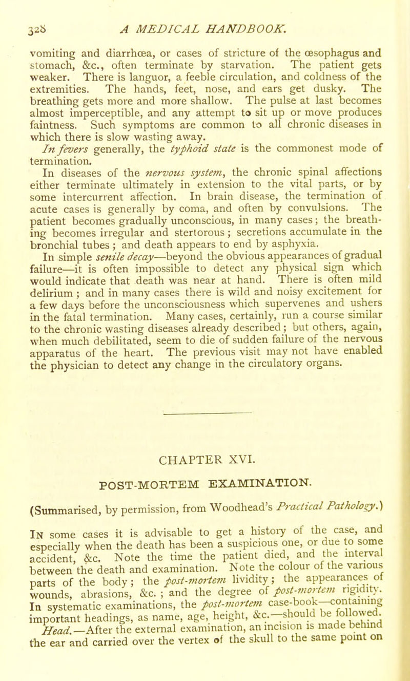 vomiting and diarrhoea, or cases of stricture of the oesophagus and stomach, &c., often terminate by starvation. The patient gets weaker. There is languor, a feeble circulation, and coldness of the extremities. The hands, feet, nose, and ears get dusky. The breathing gets more and more shallow. The pulse at last becomes almost imperceptible, and any attempt to sit up or move produces faintness. Such symptoms are common to all chronic diseases in which there is slow wasting away. In fevers generally, the typhoid state is the commonest mode of termination. In diseases of the nervous system, the chronic spinal affections either terminate ultimately in extension to the vital parts, or by some intercurrent affection. In brain disease, the termination of acute cases is generally by coma, and often by convulsions. The patient becomes gradually unconscious, in many cases; the breath- ing becomes irregular and stertorous ; secretions accumulate in the bronchial tubes; and death appears to end by asphyxia. In simple senile decay—-beyond the obvious appearances of gradual failure—it is often impossible to detect any physical sign which would indicate that death was near at hand. There is often mild delirium ; and in many cases there is wild and noisy excitement for a few days before the unconsciousness which supervenes and ushers in the fatal termination. Many cases, certainly, run a course similar to the chronic wasting diseases already described ; but others, again, when much debilitated, seem to die of sudden failure of the nervous apparatus of the heart. The previous visit may not have enabled the physician to detect any change in the circulatory organs. CHAPTER XVI. POST-MORTEM EXAMINATION. (Summarised, by permission, from Woodhead's Practical Pathology.'S In some cases it is advisable to get a history of the case, and especially when the death has been a suspicious one, or due to some accident, &c. Note the time the patient died, and the interval between the death and examination. Note the colour of the various parts of the body; the post-mortetn lividity; the appearances of wounds, abrasions, &c. ; and the degree of post-mortem ngidit.v. In systematic examinations, the post-mortem case-book—coritaimrig important headings, as name, age, height, &c.-should be fol owed Head —After the external examination, an incision is made betund the ear and carried over the vertex of the skull to the same pomt on