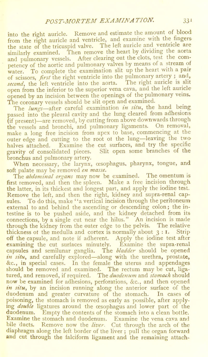 into the right auricle. Remove and estimate the amount of blood from the right auricle and ventricle, and examine with the fingers the slate of the tricuspid valve. The left auricle and ventricle are similarly examined. Then remove the heart by dividmg the aorta and pulmonary vessels. After clearing out the clots, test the com- petency of the aortic and pulmonary valves by means of a stream of water. To complete the examination slit up the heart with a pair of scissors, first the right ventricle into the pulmonary artery ; and, second, the left ventricle into the aorta. The right auricle is slit open from the inferior to the superior vena cava, and the left auricle opened by an incision between the openings of the pulmonary veins. The coronarj' vessels should be slit open and examined. The after careful examination in siiu, the hand being passed into the pleural cavity and the lung cleared from adhesions (if present)—are removed, by cutting from above downwards through the vessels and bronchi, and pulmonary ligaments. On removal, make a long free incision from apex to base, commencing at the outer edge and cutting to the root ot the lung—leaving the twO' halves attached. Examine the cut surfaces, and try the specific gravity of consolidated pieces. Slit open some branches of the bronchus and pulmonary artery. When necessary, the larynx, oesophagus, pharynx, tongue, and soft palate may be removed en masse. The abdo77iinal organs may now be examined. The omentum is first removed, and then the spleen. Make a free incision through the latter, in its thickest and longest part, and apply the iodine test. Remove the left, and then the right, kidney and supra-renal cap- sules. To do this, make a vertical incision through the peritoneum external to and behind the ascending or descending colon; the in- testine is to be pushed aside, and the kidney detached from its connections, by a single cut near the hilus. An incision is made through the kidney from the outer edge to the pelvis. The relative thickness ot the medulla and cortex is normally about 3 : I. Strip off the capsule, and note if adherent. Apply the iodine test after examining the cut surfaces minutely. Examine the supra-renal capsules and semilunar ganglia. The bladder should be opened in situ, and carefully explored—along with the urethra, prostate, &c., in special cases. In the female the uterus and appendages should be removed and examined. The rectum may be cut, liga- tured, and removed, if required. The duodenum and stomach should now be examined for adhesions, perforations, &c., and then opened in situ, by an incision running along the anterior surface of the duodenum and greater curvature of the stomach. In cases of poisoning, the stomach is removed as early as possible, after apply- ing double ligatures around the oesophagus and lower part of the duodenum. Empty the contents of the stomach into a clean bottle. Examine the stomach and duodenum. Examine the vena cava and bile ducts. Remove now the liver. Cut through the arch of the diaphragm along the left border of the liver ; pull the organ forward and cut through the falciform ligament and the remaining attach-