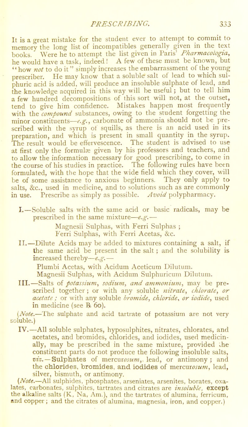 It is a great mistake for the student ever to attempt to commit to memory the long list of incompatibles generally given in the text books. Were he to attempt the list given in Paris' Pharmacologia, he would have a task, indeed I A few of these must be known, but how not to do it  simply increases the embarrassment of the young prescribes He may know that a soluble salt of lead to which sul- phuric acid is added, will produce an insoluble sulphate of lead, and the knowledge acquired in this way will be useful; but to tell him a few hundred decompositions of this sort will not, at the outset, tend to give him confidence. Mistakes happen most frequently with the compound substances, owing to the student forgetting the minor constituents—e.g., carbonate of ammonia should not be pre- scribed with the syrup ot squills, as there is an acid used in its preparation, and which is present in small quantity in the syrup. The result would be effervescence. The student is advised to use at first only the formula given by his professors and teachers, and to allow the information necessary for good prescribing, to come in the course of his studies in practice. The following rules have been formulated, with the hope that the wide field which they cover, will be of some assistance to anxious beginners. They only apply to salts, &c., used in medicine, and to solutions such as are commonly in use. Prescribe as simply as possible. Avoid polypharmacy. I. —Soluble salts with the same acid or basic radicals, may be prescribed in the same mixture—e.g.— Magnesii Sulphas, with Ferri Sulphas ; P'erri Sulphas, with Ferri Acetas, &c. II. —-Dilute Acids may be added to mixtures containing a salt, if the same acid be present in the salt ; and the solubility is increased thereby—e.g. — Plumbi Acetas, with Acidum Aceticum Dilutum. Magnesii Sulphas, with Acidum Sulphuricum Dilutum. III. —Salts of potassium, sodium, and a^nmoniiivi, may be pre- scribed together ; or with any soluble nitrate, chlorate, or acetate : or with any soluble Sromide, chloride, or iodide, used in medicine (see R 60). (Note.—The sulphate and acid tartrate of potassium are not very soluble.) IV. —All soluble sulphates, hyposulphites, nitrates, chlorates, and acetates, and bromides, chlorides, and iodides, used medicin- ally, may be prescribed in the same mixture, provided the constituent parts do not produce the following insoluble salts, f23. — Sulphates of mercuroj/<7«, lead, or antimony; and the chlorides, bromides, and iodides of mtxcnxosuvi, lead, silver, bismuth, or antimony. (Note.—All sulphides, phosphates, arseniates, arsenites, borates, oxa- lates, carbonates, sulphites, tartrates and citrates are insoiubk, except the alkaline salts (K, Na, Am.), and the tartrates of alumina, ferricum, and copper ; and the citrates of alumina, magnesia, iron, and copper.)