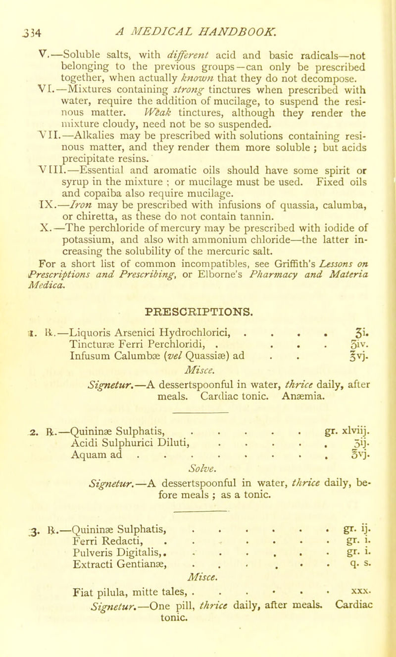 V. —Soluble salts, with different acid and basic radicals—not belonging to the previous groups—can only be prescribed together, when actually known that they do not decompose. VI. —Mixtures containing siro?tg tinctures when prescribed with water, require the addition of mucilage, to suspend the resi- nous matter. Weak tinctures, although they render the mixture cloudy, need not be so suspended. VII.—Alkalies may be prescribed with solutions containing resi- nous matter, and they render them more soluble ; but acids precipitate resins. VIII. —Essential and aromatic oils should have some spirit or syrup in the mixture ; or mucilage must be used. Fixed oils and copaiba also require mucilage. IX. —Iron may be prescribed with infusions of quassia, calumba, or chiretta, as these do not contain tannin. X. —The perchloride of mercury may be prescribed with iodide of potassium, and also with ammonium chloride—the latter in- creasing the solubility of the mercuric salt. For a short list of common incompatibles, see Griffith's Lessons on Prescriptions and Prescribing, or Elborne's Pharmacy and Materia Medica. PRESCRIPTIONS. a. li.—Liquoris Arsenici Hydrochlorici, .... 5^* Tincturae Ferri Perchloridi, . ... 3iv. Infusum Calumbse (vel Quassias) ad . . ^v]. Misce. Signetur.—A dessertspoonful in water, thrice daily, after meals. Cardiac tonic. Anaemia. 2. R.—Quininse Sulphatis, gr. xlviij. Acidi Sulphuric! Diluti, ..... 5ij. Aquam ad ....... , o'^'j- Solve. Signetur.—A dessertspoonful in water, thrice daily, be- fore meals ; as a tonic. 3. R.—Quininse Sulphatis, gr- 'j- Ferri Redacti, . . . . . . gr. i. Pulveris Digitalis,. gr. i. Extracti Gentianse, . . . . . . q. s. Misce. Fiat pilula, mitte tales, xx.\. Signetur.—One pill, thrice daily, after meals. Cardiac tonic.