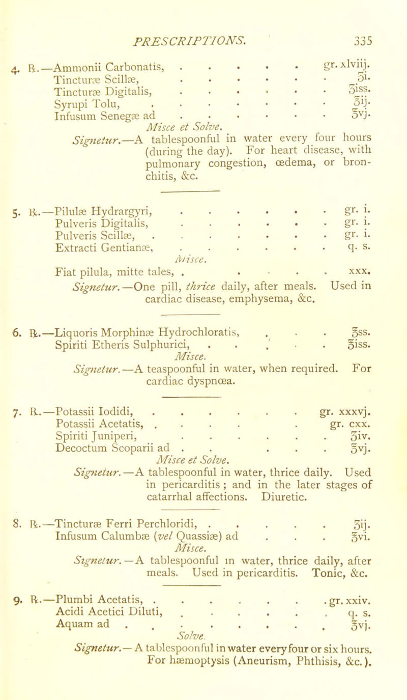 4. B.—Ammonii Carbonatis, gr. xlvnj. TinctuHTe Scillas, ^pi* Tincturse Digitalis, ...... S^s. Syrupi Tolu, 3iJ. Infusum Senegas ad . . • • • ■ o^J. Misce et Solve. Signettcr.—A tablespoonful in water every four hours (during the day). For heart disease, with pulmonary congestion, cedema, or bron- chitis, &c. 5. Hi.—Pilulse Hydrargyri, gr. j- Pulveris Digitalis, . . . . • . gr- i- Pulveris Scillse, gr- i- Extract! Gentianse, . . . . • . q. s. l\iisce. Fiat pilula, mitte tales, . .... xxx. Signetur.—One pill, thi-ice daily, after meals. Used in cardiac disease, emphysema, &c. 6. li.—Liquoris Morphinae Hydrochloratis, . . . gss. Spiriti Etheris Sulphurici, . . , ■ . 5iss. Misce. Signetur. —A teaspoonful in water, when required. For cardiac dyspncea. 7. li..—Potassii lodidi, ...... gr. xxxyj. Potassii Acetatis, .... • gr. cxx. Spiriti Juniperi, ...... 5iv. Decoctum Scoparii ad . . ... gyj- Misce et Solve. Signetur.—A tablespoonful in water, thrice daily. Used in pericarditis ; and in the later stages of catarrhal affections. Diuretic. 8. Pi.—TincturaB Ferri Perchloridi, ..... 5ij- Infusum Calumbffi (vel Quassise) ad . . , ^wi. Misce. Signetur.—K tablespoonful m water, thrice daily, after meals. Used in pericarditis. Tonic, &c. 9. R.—Plumbi Acetatis, ...... .gr.xxiv. Acidi Acetici Diluti, . . . . '. . q. s. Aquam ad . . . ..... gvj. Solve. Signetur.— i\. tablespoonful in water everyfour or six hours. For haemoptysis (Aneurism, Phthisis, &c.).