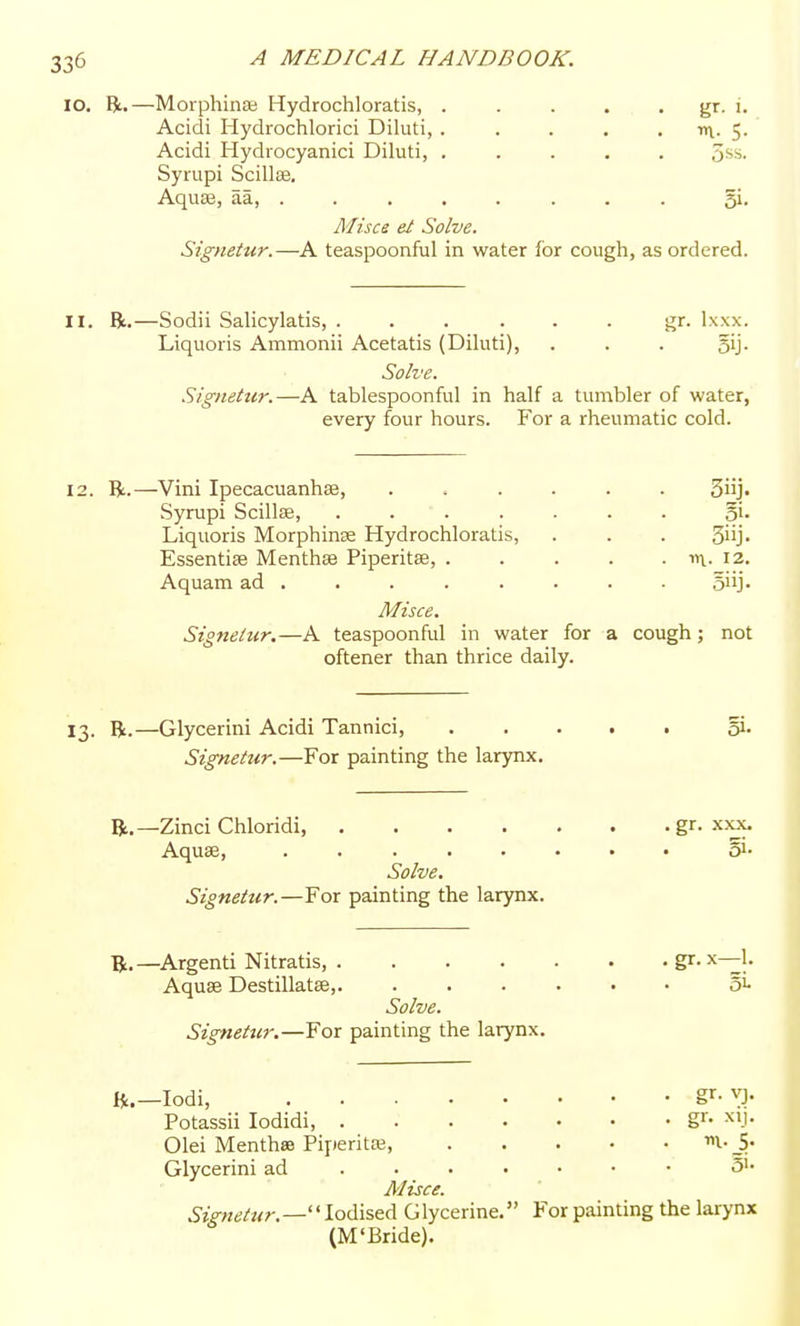 lO. —Morphinse Hydrochloratis, . . . . . gr. i. Acidi Hydrochlorici Diluti, . . . , . nx- 5- Acidi Hydiocyanici Diluti, ..... 5ss. Syrupi Scillse. AquEe, aa, ....... . gi. Misce el Solve. Signetur.—A teaspoonful in water for cough, as ordered. II. R.—Sodii Salicylatis, ...... gr. Ixxx. Liquoris Ammonii Acetatis (Diluti), . . . gij. Solve. Signetur.—A tablespoonful in half a tumbler of water, every four hours. For a rheumatic cold. 12. R.—Vini Ipecacuanhse, ...... 3iij« Syrupi Scillae, ....... oi- Liquoris Morphinse Hydrochloratis, . . . 3iij> Essentise Menthae Piperitse, 12. Aquam ad ....... ■ siij. Misce. Signetur.—A teaspoonful in water for a cough; not oftener than thrice daily. 13. R.—Glycerini Acidi Tannici, gi- Signetur.—For painting the larynx. R.—Zinci Chloridi, gr. xxx. Aquae, Si- Solve. Signetur.—For painting the larynx. R.—Argenti Nitratis, gr- |- Aquae Destillatae,. ...... 51- Solve. Signettir.—For painting the larynx. R.—lodi, ^^■^): Potassii lodidi g- >^'J- Olei MenthsB Piperitaj, m-_5. Glycerini ad • 3>- Misce. Signetur.—'' Iodised Glycerine. For painting the larynx (M'Bride).