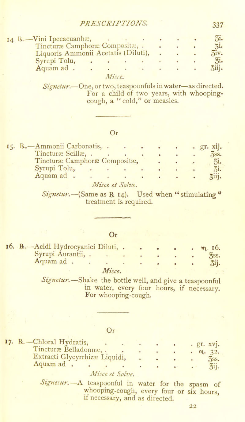 14 11.—Vini Ipecacuanha:, ...... Sj- Tincturse Camphoras Composite, .... 3i. Liquoris Ammonii Acetatis (Diluti), . . . '^vt. Syriipi Tolu, Sj. Aquam ad . . . • . . . . Siij- Misce. Signetur.—One, or two, teaspoonfuls in water—as directed. For a child of two years, with whooping- cough, a cold, or measles. Or 15. li.—Ammonii Carbonatis, . . . . . • gr- xij. Tinctura; Scilte, ....... 5ss. Tincturse Camphorse Compositee, ... 5i- Syrupi Tolu, ....... gi. Aquam ad ....... . giij. Misce et Solve. Signetur.—(Same as R 14). Used when stimulating treatment is required. Or 16. R.—Acidi Hydrocyanici Diluti, nv. 16. Syrupi Aurantii gss. Aquam ad gij. Misce. Signetur.—Shake the bottle well, and give a teaspoonful in water, every four hours, if necessary. For whooping-cough. Or -Chloral Hydratis, . . . , , • gr. xvj. Tincturse Belladonna;, . . . , . . n\. i. Extracti Glycyrrhiza? Liquidi, .... Jss. Aquam ad - gij.' Misce et Sohie. Signetur.—A teaspoonful in water for the spasm of whooping-cough, every four or six hours, if necessary, and as directed.