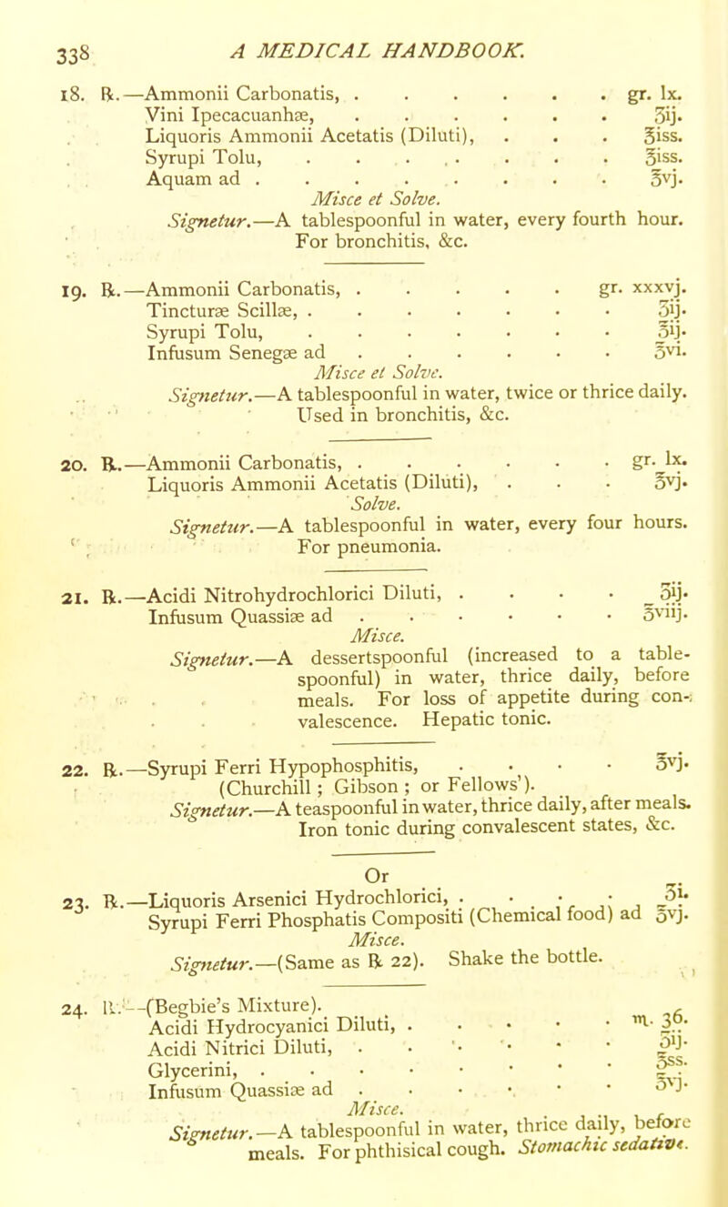 18. B.—Ammonii Carbonatis, . , . . . . gr. Ix. Vini Ipecacuanha2, ...... Sij* Liquoris Ammonii Acetatis (Diluti), . . . giss. Syrupi Tolu, . . ... . . . 5iss. . . Aquam ad ....... . 5vj. Misce et Solve. Signetur.—A tablespoonful in water, every fourth hour. For bronchitis, &c. 19. R.—Ammonii Carbonatis, gr. xxxyj. Tincturae Scillas, ....... .5ij- Syrupi Tolu, ....... oij. Infusum Senegse ad ..... • S^i- Misce et Solve. Signetur.—A tablespoonful in water, twice or thrice daily. • •' ■ Used in bronchitis, &c. 20. R.—Ammonii Carbonatis, . . . . • • gr- be. Liquoris Ammonii Acetatis (Diluti), . . . ovj. Solve. Signetur.—A tablespoonful in water, every four hours. ; For pneumonia. 21. B.—Acidi Nitrohydrochlorici Diluti, . . • • „ Sjj' Infusum Quassias ad . . ■ • • • S^nj. Misce. Signetur.—^A dessertspoonful (increased to a table- spoonful) in water, thrice daily, before . . . meals. For loss of appetite during con-; valescence. Hepatic tonic. 22. R.—Syrupi Ferri Hypophosphitis, .... 5vj. (Churchill; Gibson ; or Fellows'). Signetur.—h. teaspoonful in water, thrice daily, after meals. Iron tonic during convalescent states, &c. Or 2-?. R.—Liquoris Arsenici Hydrochlorici, . . . • Syrupi Ferri Phosphatis Compositi (Chemical food) ad avj. Misce. Signetur.—{S3.ra& as R 22). Shake the bottle. 24. ll. --fBegbie's Mixture). ^ Acidi Hydrocyanici Diluti, Acidi Nitrici Diluti, . . '• • • ^'J' Glycerini, '2^.^ Infiisum Quassias ad . . • • • • J J\^isce. Siznetur.—K tablespoonful in water, thrice daily, before meals. For phthisical cough. Stomcuhic sedaiwt.