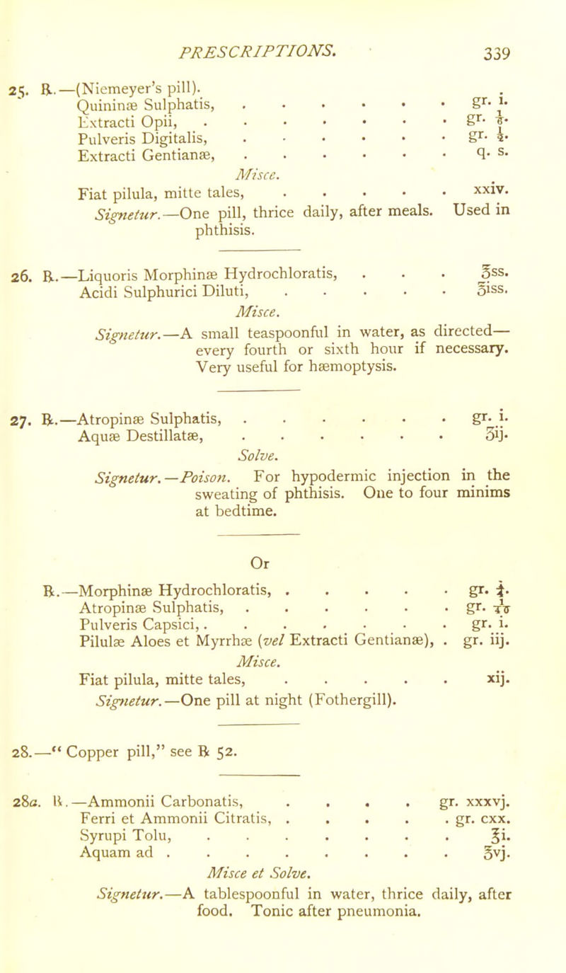 25. R.—(Niemeyer's pill)._ Quininffl Sulphatis, gr- Extracti Opii, gr- |- Pulveris Digitalis, gr- Extracti Gentianae 1- ^• Misce. Fiat pilula, mitte tales, xxiv. Signetur.—One pill, thrice daily, after meals. Used in phthisis. 26. R.—Liquoris Morphinse Hydrochloratis, . . . 5ss. Acidi Sulphurici Diluti, ..... oiss. Misce. Signetur.—A small teaspoonful in water, as directed— every fourth or sixth hour if necessary. Very useful for hsemoptysis. 27. R.—Atropinae Sulphatis, }: Aquae Destillatse, 3ij- Solve. Signetur.—Poison. For hypodermic injection in the sweating of phthisis. Oue to four minims at bedtime. Or B.—Morphinse Hydrochloratis, Atropinse Sulphatis, ...... Pulveris Capsici,....... Pilulse Aloes et Myrrhse {vel Extracti Gentianae), . Misce. Fiat pilula, mitte tales, . . . . . Signetur.—One pill at night (Fothergill). 28.— Copper pill, see B 52. 28a. H,—Ammonii Carbonatis, . . . • gr. xxxvj. Ferri et Ammonii Citratis, . . . . . gr. cxx. Syrupi Tolu, ....... 5*» Aquam ad ....... . gyj. Misce et Solve. Signetur.—A tablespoonful in water, thrice daily, after food. Tonic after pneumonia. gr- TiT gr. 1. gr- »j- xij.