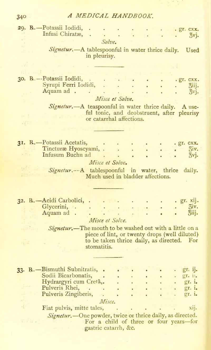 29. R.—Potassii lodidi gr. cxx. Infusi Chiratae, ....... gvj. Solve. Sigmtur.—A tablespoonful in water thrice daily. Used in pleurisy. 30. R.—Potassii lodidi, gr. cxx. Syrupi Ferri lodidi, ...... giij. Aquam ad . . ...... §vj. Misce et Solve. Signetur.—A teaspoonful in water thrice daily. A use- ful tonic, and deobstruent, after pleurisy or catarrhal affections. 31. R.—Potassii Acetatis, . . . . . . gr. cxx. Tincturae Hyoscyami, . ..... 5'v. Infusum Buchu ad ..... . gvj. Misce et Solve. Signetur.—-h. tablespoonful in water, thrice daily. Much used in bladder affections. 32. R.—Acidi Carbolici, gr- xij. Glycerini, ........ Siv- Aquam ad ....... . oiij- Misce et Solve. Signetur.—The mouth to be washed out with a little on a piece of lint, or twenty drops (well diluted) to be taken tlirice daily, as directed. For stomatitis. 33. R.—Bismuthi Subnltratis, Sodii Bicarbonatis, Hydrargyri cum Cret{l, Pulveris Rhei, Pulveris Zingiberis, Misce. ■' Fiat piilvis, mitte tales, ..... xij. Signetur.—One powder, twice or thrice daily, as directed. For a child of three or four years—for gastric catarrh, &c. gr. 11. gr. i. gr. 1. £rr. i.