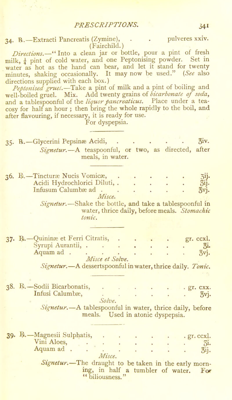 34. R.—Extracti Pancreatis (Zymine), . . pulveres xxiv. (Fairchild.) Directiotis.— Into a clean jar or bottle, pour a pint of fresh milk, i pint of cold water, and one Peptonising powder. Set in water as hot as the hand can bear, and let it stand for twenty minutes, shaking occasionally. It may now be used. {See also directions supplied with each box.) Peptonised gruei.—Take a pint of milk and a pint of boiling and well-boiled gruel. Mix. Add twenty grains of bicarbonate of soda, and a tablespoonful of the liquor pancreaticus. Place under a tea- cosy for half an hour ; then bring the whole rapidly to the boil, and after flavouring, if necessary, it is ready for use. For dyspepsia. 35. R.—Glycerini Pepsinse Acidi, ..... ^s. Signeiur.—A teaspoonful, or two, as directed, after meals, in water. 36. —TincturjE Nucis Vomicae, 5ij. Acidi Hydrochlorici Diluti, ..... Sij- Infusum Calumbse ad . . . . . . gyj. Misce. Signeiur.—Shake the bottle, and take a tablespoonful in water, thrice daily, before meals. Stomachic tonic. 37. IJ.—Quininse et Ferri Citratis, .... gr. ccxl. Syrupi Aurantii, ....... gL Aquam ad ....... . gvj. Misce et Solve. Signetitr.—A dessertspoonful in water, thrice daily. Tonic. 38. R.—Sodii Bicarbonatis, . . . . . . gr. cxx. Infusi Calumbse, ...... gvj. Solve. Signettir.—A tablespoonful in water, thrice daily, before meals. Used in atonic dyspepsia. 39. Magnesii Sulphatis, .gr. ccxl. Vini Aloes, ....... 5i. Aquam ad . . . . . . : . gij. Misce. Signetur.—The draught to be taken in the early morn- ing, in half a tumbler of water. For biliousness.