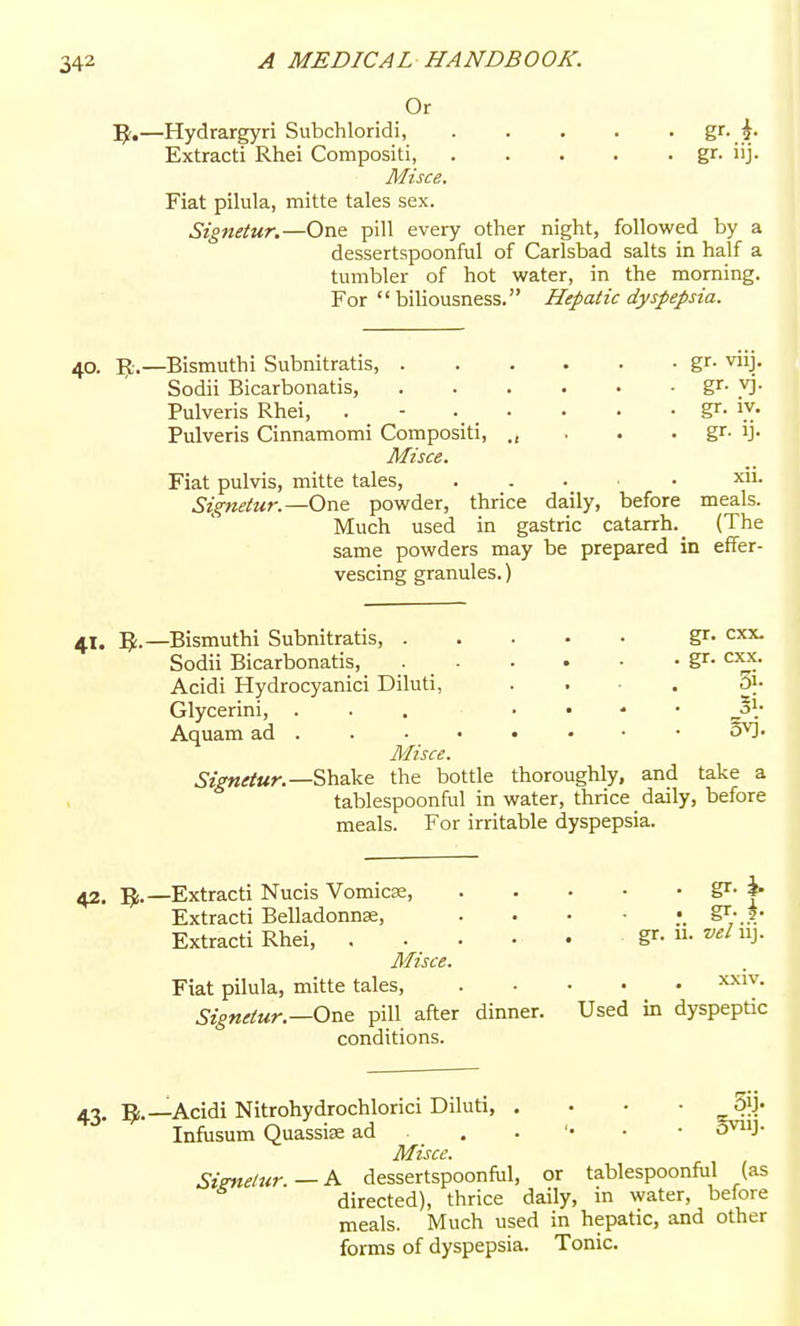 Or 5^.—Hydrargyri Subchloridi, g'-.^ Extract! Rhei Compositi, gr- j- Misce. Fiat pilula, mitte tales sex. Signetur.—One pill every other night, followed by a dessertspoonful of Carlsbad salts in half a tumbler of hot water, in the morning. For biliousness. Hepatic dyspepsia. 40. R.—Bismuthi Subnitratis, gr- vnj. Sodii Bicarbonatis, gr- vj. Pulveris Rhei, . - gr- i.y- Pulveris Cinnamomi Compositi, . . . gr. ij. Misce. Fiat pulvis, mitte tales, xii. Signetur.—One powder, thrice daily, before meals. Much used in gastric catarrh. _ (The same powders may be prepared in effer- vescing granules.) 41. 1^.—^Bismuthi Subnitratis, gr- cxx. Sodii Bicarbonatis, gr- cxx. Acidi Hydrocyanici Diluti, . . ■ . 3}- Glycerini, ... . . - • ^\ Aquam ad • SY). Misce. ^■zVMrfKn—Shake the bottle thoroughly, and take a tablespoonful in water, thrice daily, before meals. For irritable dyspepsia. 42. 5i.—Extracti Nucis Vomica, Extracti Belladonnse, Extracti Rhei, Misce. Fiat pilula, mitte tales, Signetur.—One pill aftei conditions. , gr. ii. vel iij. xxiv. dinner. Used in dyspeptic 43. Acidi Nitrohydrochlorici Diluti, . • • - Infusum Quassise ad . . '• - • S^nj- Miscc. Siznelur.—K dessertspoonful, or tablespoonf\il (as directed), thrice daily, in water, before meals. Much used in hepatic, and other forms of dyspepsia. Tonic. 1