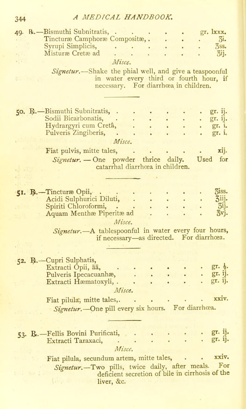 49. R.—Bismuthi Subnitratis, ..... gr. Ixxx. Tincturse Camphorag Compositae,.... 3i- Syriipi Simplicis, ...... .^ss. Misturse Cretse ad gij. Misce. Signetur.—Shake the phial well, and give a teaspoonful in water every third or fourth hour, if necessary. For diarrhcea in children. 50. —Bismuthi Subnitratis, . . . , . . gr. ij. Sodii Bicarbonatis, . . . . . . gr. ij. Hydrargyri cum Cret^, . . . . . gr. i. Pulveris Zingiberis, . . . . . . gr. Misce. Fiat pulvis, mitte tales, ..... xij. Signetur, — One powder thrice daily. Used for catarrhal diarrhoea in children. 51. —TinctursB Opii, 3iss. Acidi Sulphurici Diluti, 3iij/ Spiriti Chloroformi, . . . . . . 3ij> Aquam Menthse Piperita ad .... §yj. Misce. Signetur.—A tablespoonful in water every four hours, if necessary—as directed. For diarrhoea. 52. —Cupri Sulphatis, Extracti Opii, aa, gr- k- Pulveris Ipecacuanhse, S'- 9' Extracti Hsematoxyli, gr- ij- Misce. Fiat pilula-, mitte tales, xxiv. Signetur.—One pill every six hours. For diarrhoea. 53. B,.—Fellis Bovini Purificati, gr. ij. Extracti Taraxaci, gr- U- Misce. Fiat pilula, secundum artem, mitte tales, . . xxiv. Signetur.—Two pills, twice daily, after meals. For deficient secretion of bile in cirrhosis of the liver, &c.