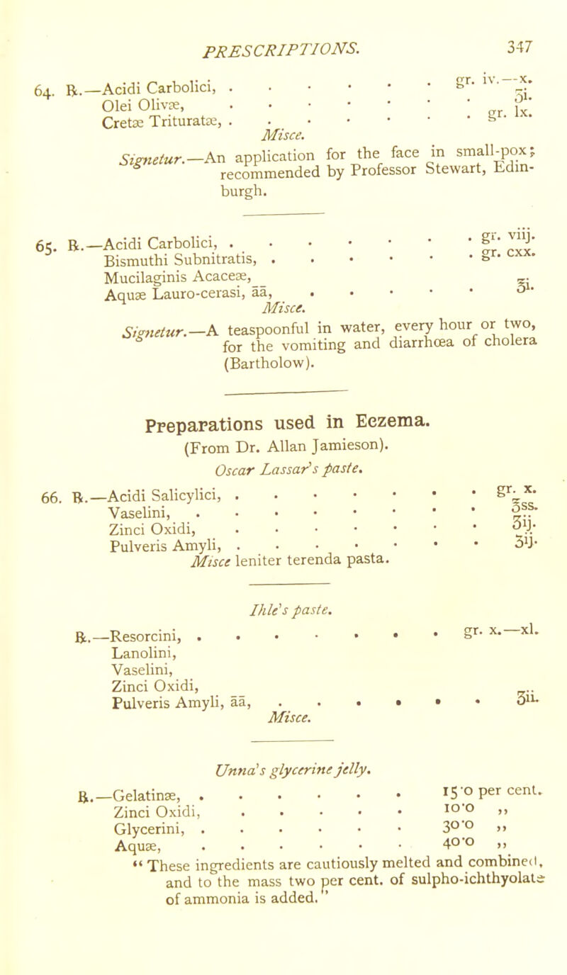 64. R.—Acidi Carbolici, gr-i^- Olei Olivce, j^^; CretK Tnturatte, f> Misce. SigJictur.-Kx. application for the face in small_pox? recommended by Professor Stewart, Edm- burs;h. 65. R.—Acidi Carbolici, g'- J> Bismuthi Subnitratis, Mucilaginis Acacese, _ . Aquse Lauro-cerasi, aa, 3 • Misce. Sianetur.—K teaspoonful in water, every hour or two, for the vomiting and diarrhoea of cholera (Bartholow). Prepapations used in Eczema. (From Dr. Allan Jamieson). Oscar Lassar's paste. 66. B.—Acidi Salicylici, S'';,'^- Vaselini, g??- Zinci Oxidi, Pulveris Amyli, •^y* Misce leniter terenda pasta. Ihle's paste. gr. X.—xl. R,—Resorcini, Lanolini, Vasehni, Zinci Oxidi, Pulveris Amyli, aa, . . . • • • Misce. Unna's glycerine jelly, ft.-Gelatinse, rS'O per cent. Zinci Oxidi, lO'O  Glycerini, SO'o ,, AquK, 40-0 ,, •'These ingredients are cautiously melted and combined, and to the mass two per cent, of sulpho-ichthyolals- of ammonia is added.