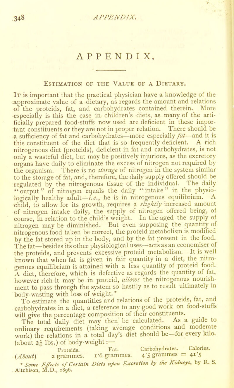 APPENDIX. Estimation of the Value of a Dietary. It is important that the practical physician have a knowledge of the ■approximate value of a dietary, as regards the amount and relations of the proteids, fat, and carbohydrates contained therein. More • especially is this the case in children's diets, as many of the arti- ficially prepared food-stuffs now used are deficient in these impor- tant constituents or they are not in proper relation. There should be .a sufficiency of fat and carbohydrates—more especially fat—and it is this constituent of the diet that is so frequently deficient. A rich nitrogenous diet (proteids), deficient in fat and carbohydrates, is not only a wasteful diet, but may be positively injurious, as the excretory organs have daily to eliminate the excess of nitrogen not required by the organism. There is no storage of nitrogen in the system similar to the storage of fat, and, therefore, the daily supply offered should be regulated by the nitrogenous tissue of the individual. The daily output of nitrogen equals the daily intake in the physio- logically healthy adult—z'.e., he is in nitrogenous equilibrium. A child, to allow for its growth, requires a slightly increased amount of nitrogen intake daily, the supply of nitrogen offered being, of course, in relation to the child's weight. In the aged the supply of nitrogen may be diminished. But even supposing the quantity of nitrogenous food taken be correct, the proteid metabolism is modified by the fat stored up in the body, and by the fat present in the food. The fat—besides its other physiological uses—acts as an econoniiser of the proteids, and prevents excessive proteid metabolism. It is well known that when fat is given in fair quantity in a diet, the nitro- genous equihbrium is attained with a less quantity of proteid food. A diet, therefore, which is defective as regards the quantity of fat. however rich it may be in proteid, allows the nitrogenous nourish- ment to pass through the system so hastily as to result ultimately in body-wasting with loss of weight.* To estimate the quantities and relations of the proteids, fat, and carbohydrates in a diet, a reference to any good work on food-stufts will give the percentage composition of their constituents. The total daily diet may then be calculated. As a guide to ordinary requirements (taking average conditions and moderate work) the relations in a total day's diet should be—for every kilo, (about z\ lbs.) of body-weight :— Proteids. Fat. Carbohydrates. Calories. {^Ahout) 2 grammes. i-6 grammes. 4-5 grammes = 41 5 » Some Effects of Certain Diets upon Excretion by the Kidtieys, by R. S. . Aitchison, M.D., 1896.