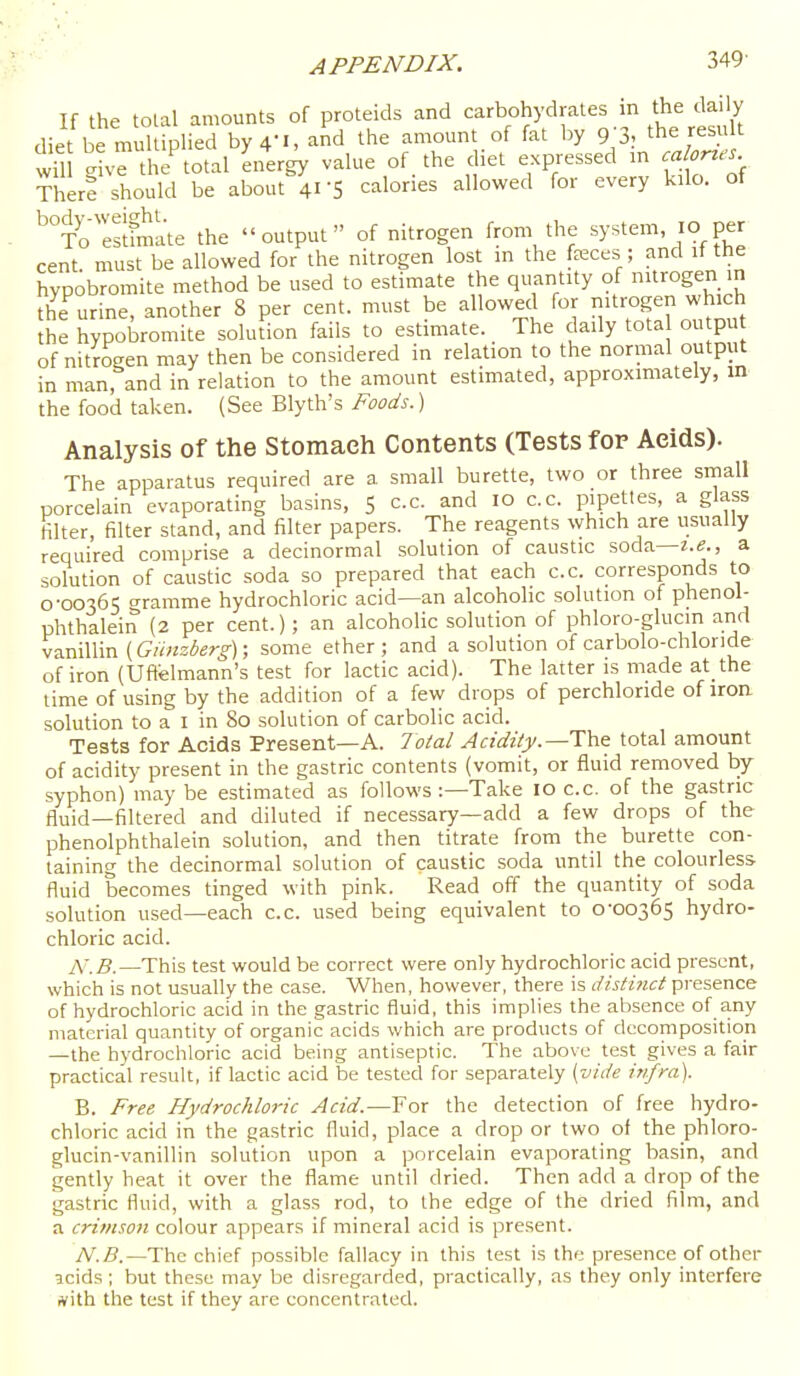 If the total amounts of proteids and carbohydrates in the daily diet be muUiplied by 4-1, and the amount of fat by g 'S, the result vil give the^otal energy value of. the diet expressed m calories TherS should be about 41-5 calories allowed for every kilo, of ^°Toesdmate the output of nitrogen from the system, 10 per cent must be allowed for the nitrogen lost in the feces ; and if the hvpobromite method be used to estimate the quantity of nitrogen in the urine, another 8 per cent, must be allowed for nitrogen which he hypobromite soludon fails to estimate. The daily tota ou pu of nitrogen may then be considered in relation to the normal output in man, and in relation to the amount estimated, approximately, in the food taken. (See Blyth's Foods.) Analysis of the Stomaeh Contents (Tests for Aeids). The apparatus required are a small burette, two or three small porcelain evaporating basins, 5 c.c. and 10 c.c. pipettes, a glass filter, filter stand, and filter papers. The reagents which are usually required comprise a decinormai solution of caustic soda—z.e., a solution of caustic soda so prepared that each c.c. corresponds to 0-00365 (Tramme hydrochloric acid—an alcoholic solution of phenol- phthalein (2 per cent.); an alcoholic solution of phloro-glucin arid vanillin (Giinzberg); some ether; and a solution of carbolo-chloride of iron (Uftelmann's test for lactic acid). The latter is made at the time of using by the addition of a few drops of perchloride of iron solution to a I in 80 solution of carbolic acid. Tests for Acids Present—A. 7otal Acidity.—Thz total amount of acidity present in the gastric contents (vomit, or fluid removed by- syphon) may be estimated as follows :—Take 10 c.c. of the gastric fluid—filtered and diluted if necessary—add a few drops of the phenolphthalein solution, and then titrate from the burette con- taining the decinormai solution of caustic soda until the colourless fluid becomes tinged with pink. Read off the quantity of soda solution used—each c.c. used being equivalent to 0-00365 hydro- chloric acid. iX.B.—This test would be correct were only hydrochloric acid present, which is not usually the case. When, however, there is distinct presence of hydrochloric acid in the gastric fluid, this implies the absence of any material quantity of organic acids which are products of decomposition —the hydrochloric acid being antiseptic. The above test gives a fair practical result, if lactic acid be tested for separately [vide infra). B. Free Hydrochloric Acid.—For the detection of free hydro- chloric acid in the gastric fluid, place a drop or two of the phloro- glucin-vanillin solution upon a porcelain evaporating basin, and gently heat it over the flame until dried. Then add a drop of the gastric fluid, with a glass rod, to the edge of the dried film, and a crimson colour appears if mineral acid is present. N.B.—Thc chief possible fallacy in this test is the presence of other icids; but these may be disregarded, practically, as they only interfere ivith the test if they are concentrated.