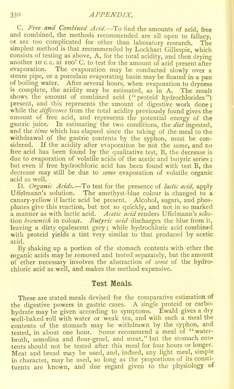 C. F7-ee and Co?nbined Acid.—To find the amounts of acid, free and combined, the methods recommended are all open to fallacy, or are too complicated for other than laboratory research. The simplest method is that recommended by Lockhart Gillespie, which consists of testing as above, A, for the total acidity, and then drying another lO c.c. at ioo° C. to test for the amount of acid present after evaporation. The evaporation may be conducted slowly over a steam pipe, or a porcelain evaporating basin may be floated in a pan of boiling water. After several hours, when evaporation to dryness is complete, the acidity may be estimated, as in A. The result shows the amount of combined acid (proteid hydrochlorides) present, and this represents the amount of digestive work done; while the difference from the total acidity previously found gives the amount of free acid, and represents the potential energy of the gastric juice. In estimating the two conditions, the diet ingested, and the tifiie which has elapsed since the taking of the meal to the withdrawal of the gastric contents by the syphon, must be con- sidered. If the acidity after evaporation be not the same, and no free acid has been found by the qualitative test, B, the decrease is due to evaporation of volatile acids of the acetic and butyric series ; but even if free hydrochloric acid has been found with test B, the decrease may still be due to some evaporation of volatile organic acid as well. D. Organic Acids.—To test for the presence of lactic acid, apply Uffelmann's solution. The amethyst-blue colour is changed to a canary-yellow if lactic acid be present. Alcohol, sugars, and phos- phates give this reaction, but not so quickly, and not in so marked a manner as with lactic acid. Acetic acid renders Uffelmann's solu- tion browftisk in colour. Butyric acid discharges the blue from it, leaving a dirty opalescent grey; while hydrochloric acid combined with proteid yields a tint very similar to that produced by acetic acid. By shaking up a portion of the stomach contents with ether the organic acids may be removed and tested separately, but the amount of ether necessary involves the abstraction of some of the hydro- chloric acid as well, and makes the method expensive. Test Meals. These are stated meals devised for the comparative estimation of the digestive powers in gastric cases. A single proteid or carbo- hydrate may be given according to symptoms. Ewald gives a dry well-baked roll with water or weak tea, and with such a meal the contents of the stomach may be withdrawn by the syphon, and tested, in about one hour. Some recommend a meal of water- broth, semolina and flour-gruel, and meat, but the stomach con- tents should not be tested after this meal for four hours or longer. Meat and bread may be used, and, indeed, any light meal, simple in character, may be used, so long as the proportions of its consti- tuents are known, and due regard given to the physiology of