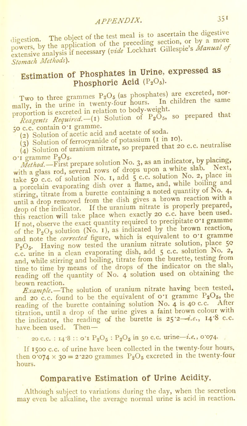 r r.n The obiect of the test meal is to ascertain the digestive ^ rhv the appStion of the preceding section, or by a more eTeS^e L'alysirS necessary (..'/Lackhart Gillespie's Manual of Stomach Methods). Estimation of Phosphates in Urine, expressed as Phosphoric Acid (P2OS). Two to three grammes P2O5 (as phosphates) excreted, nor- maUy, in the urine in twenty-four hours. In children the same nroDortion is excreted in relation to body-weight. ' IZgZs Requurd.-[X) Solution of P.O^, so prepared that ;o cc. contain o-i gramme. (2) Solution of acetic acid and acetate ot soda. Solution of ferrocyanide of potassium (I in lO). S Solution of uranium nitrate, so prepared that 20 cc. neutralise °Sr-lFftprepare solution No. 3, as an indicator by placing, with a glass rod, several rows of drops upon a white slab. Next, Take sicc. of solution No. I, add 5 cc. solution No. 2, place in a porcelain evaporating dish over a flame, and while boilmg and stirring, titrate from a burette containing a noted quantity of No. 4. until a drop removed from the dish gives a brown reaction with a drop of the indicator. If the uranium nitrate is properly prepared, this reaction will take place when exactly 20 cc have been used. If not, observe the exact quantity required to precipitate O'l gramme of the P2O5 solution (No. i), as indicated by the brown reaction, and note the corrected figure, which is equivalent to O'l gramme PjOs. Having now tested the uranium nitrate solution, place 50 cc urine in a clean evaporating dish, add 5 cc. solution No. 2, and, while stirring and boiling, titrate from the burette, testing from time to time by means of the drops of the indicator on the slab, reading off the quantity of No. 4 solution used on obtaining the brown reaction. . Example.—i:h& solution of uranium nitrate havitog been tested, and 20 cc. found to be the equivalent of o'l gramme PiOfi, the reading of the burette containing solution No. 4 is 40 cc. After titration, until a drop of the urine gives a faint brown colour with the indicator, the reading of the burette is 25-2—z.e., I4'8 c.c have been used. Then— 20 c.c. ; 14-8 :: o'l P2O5 : P2OS in 50 c.c. urine—i.e., 0-074. . If 1500 c.c. of urine have been collected in the twenty-four hours, then 0-074 X 30 = 2-220 grammes P2O5 excreted in the twenty-four hours. Comparative Estimation of Urine Acidity. Although subject to variations during the day, when the secretion may even be alkaline, the average normal urine is acid in reaction.