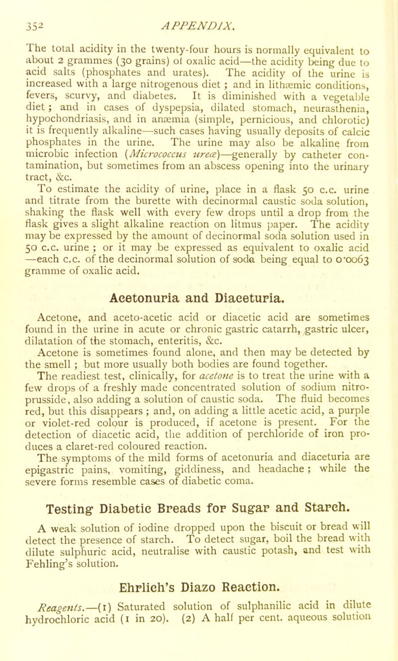 The total acidity in the twenty-four hours is normally equivalent to about 2 grammes (30 grains) ol oxalic acid—the acidity being due to acid salts (phosphates and urates). The acidity of the urine is increased with a large nitrogenous diet ; and in lithaemic conditions, fevers, scurvy, and diabetes. It is diminished with a vegetable diet; and in cases of dyspepsia, dilated stomach, neurasthenia, hypochondriasis, and in ana:mia (simple, pernicious, and chlorotic) it is frequently alkaline—such cases having usually deposits of calcic phosphates in the urine. The urine may also be alkaline from microbic infection {Micrococcus urece)—generally by catheter con- tamination, but sometimes from an abscess opening into the urinary tract, &c. To estimate the acidity of urine, place in a flask 50 c.c. urine and titrate from the burette with decinormal caustic soda solution, shaking the flask well with every few drops until a drop from the flask gives a slight alkaline reaction on litmus paper. The acidity may be expressed by the amount of decinormal soda solution used in 50 c.c. urine ; or it may be expressed as equivalent to oxalic acid —each c.c. of the decinormal solution of soda being equal to ooo63 gramme of oxalic acid. Aeetonuria and Diaeetupia. Acetone, and aceto-acetic acid or diacetic acid are sometimes found in the urine in acute or chronic gastric catarrh, gastric ulcer, dilatation of the stomach, enteritis, &c. Acetone is sometimes found alone, and then may be detected by the smell; but more usually both bodies are found together. The readiest test, clinically, for acetone is to treat the urine with a few drops of a freshly made concentrated solution of sodium nitro- prusside, also adding a solution of caustic soda. The fluid becomes red, but this disappears ; and, on adding a little acetic acid, a purple or violet-red colour is produced, if acetone is present. For the detection of diacetic acid, the addition of perchloride of iron pro- duces a claret-red coloured reaction. The symptoms of the mild forms of aeetonuria and diaceturia are epigastric pains, vomiting, giddiness, and headache; while the severe forms resemble cases of diabetic coma. Testing Diabetic Breads for Sugar and Stareh. A weak solution of iodine dropped upon the biscuit or bread will detect the presence of starch. To detect sugar, boil the bread with dilute sulphuric acid, neutralise with caustic potash, and test with Fehling's solution. Ehrlieh's Diazo Reaction. Reagents.—{\) Saturated solution of sulphanilic acid in dilute hydrochloric acid (i in 20). (2) A half per cent, aqueous solution 1