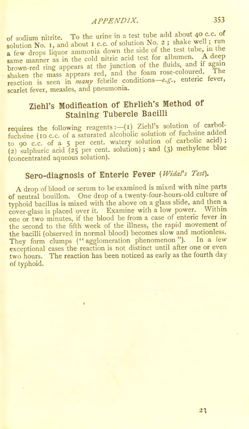 of sodium nitrite. To the urine in a test tube add f f Uo cc. of solution No. I, and about I c.c. of solution No 2 ; shake well ; run 1 ew drops liquor ammonia down the side of the test tube in the same manner as in the cold nitric acid test for albumen A deep brown-red ring appears at the junction of the fluids and if again shaken the mass appears red, and the foam rose-coloured. The reaction is seen in many febrile conditions—e.^., enteric fever, scarlet fever, measles, and pneumonia. Ziehl's Modifleation of EhPlieh's Method of Staining- Tubercle Bacilli requires the following reagents :-(I) Ziehl's solution of carbol- fuchsine (10 c.c. of a saturated alcoholic solution of fuchsine added to QO c c of a 5 per cent, watery solution of carbolic acid) ; (2) sulphuric acid (25 per cent, solution) ; and (3) methylene blue (concentrated aqueous solution). Sepo-diagnosis of Enteric Fever (WidaVs Test). A drop of blood or serum to be examined is mixed with nine parts of neutral bouillon. One drop of a twenty-four-hours-old culture of typhoid bacillus is mixed with the above on a glass slide, and then a cover-glass is placed over it. Examine with a low power. Within one or two minutes, if the blood be from a case of enteric fever in the second to the fifth week of the illness, the rapid movement of the bacilli (observed in normal blood) becomes slow and motionless. They form clumps (agglomeration phenomenon). In a few exceptional cases the reaction is not distinct until after one or even two hours. The reaction has been noticed as early as the fourth day of typhoid. 2-\